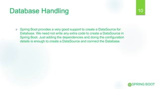 Database Handling
 Spring Boot provides a very good support to create a DataSource for
Database. We need not write any extra code to create a DataSource in
Spring Boot. Just adding the dependencies and doing the configuration
details is enough to create a DataSource and connect the Database.
10
SPRING BOOT
 