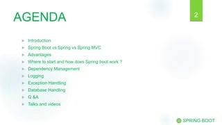AGENDA
 Introduction
 Spring Boot vs Spring vs Spring MVC
 Advantages
 Where to start and how does Spring boot work ?
 Dependency Management
 Logging
 Exception Handling
 Database Handling
 Q &A
 Talks and videos
SPRING BOOT
2
 