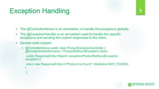 Exception Handling
 The @ControllerAdvice is an annotation, to handle the exceptions globally.
 The @ExceptionHandler is an annotation used to handle the specific
exceptions and sending the custom responses to the client.
 Sample code snippet:
 @ControllerAdvice public class ProductExceptionController {
@ExceptionHandler(value = ProductNotfoundException.class)
public ResponseEntity<Object> exception(ProductNotfoundException
exception) {
return new ResponseEntity<>("Product not found", HttpStatus.NOT_FOUND);
}
}
9
SPRING BOOT
 