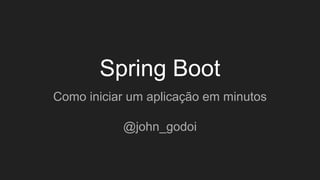 Spring Boot
Como iniciar um aplicação em minutos
@john_godoi
 