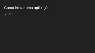 Como iniciar uma aplicação
● CLI
 