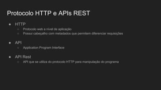 Protocolo HTTP e APIs REST
● HTTP
○ Protocolo web a nível de aplicação
○ Possui cabeçalho com metadados que permitem diferenciar requisições
● API
○ Application Program Interface
● API Rest
○ API que se utiliza do protocolo HTTP para manipulação do programa
 