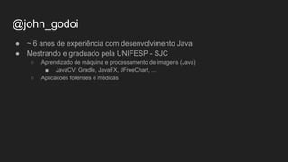 @john_godoi
● ~ 6 anos de experiência com desenvolvimento Java
● Mestrando e graduado pela UNIFESP - SJC
○ Aprendizado de máquina e processamento de imagens (Java)
■ JavaCV, Gradle, JavaFX, JFreeChart, ...
○ Aplicações forenses e médicas
 