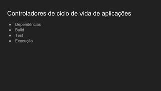 Controladores de ciclo de vida de aplicações
● Dependências
● Build
● Test
● Execução
 