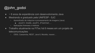 @john_godoi
● ~ 6 anos de experiência com desenvolvimento Java
● Mestrando e graduado pela UNIFESP - SJC
○ Aprendizado de máquina e processamento de imagens (Java)
■ JavaCV, Gradle, JavaFX, JFreeChart, ...
○ Aplicações forenses e médicas
● Trabalho atualmente na FITec há 6 meses em um projeto de
telecomunicações
○ OSGi, Cassandra, REST, Java 8, Mockito, maven…
 