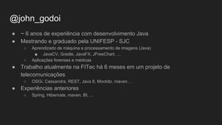 @john_godoi
● ~ 6 anos de experiência com desenvolvimento Java
● Mestrando e graduado pela UNIFESP - SJC
○ Aprendizado de máquina e processamento de imagens (Java)
■ JavaCV, Gradle, JavaFX, JFreeChart, ...
○ Aplicações forenses e médicas
● Trabalho atualmente na FITec há 6 meses em um projeto de
telecomunicações
○ OSGi, Cassandra, REST, Java 8, Mockito, maven…
● Experiências anteriores
○ Spring, Hibernate, maven, BI, ...
 