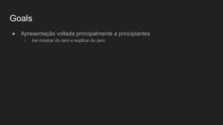 Goals
● Apresentação voltada principalmente a principiantes
○ Irei mostrar do zero e explicar do zero
 