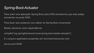 Spring-Boot-Actuator
Para subir uma aplicação Spring Boot para AWS precisamos que esta esteja
escutando na porta 5000.
Para fazer isso podemos nos utilizar do Spring Boot novamente.
Bastar adicionar como dependência:
compile("org.springframework.boot:spring-boot-starter-actuator")
E o arquivo application.properties em /src/main/resources com:
server.port=5000
 