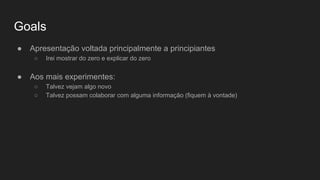 Goals
● Apresentação voltada principalmente a principiantes
○ Irei mostrar do zero e explicar do zero
● Aos mais experimentes:
○ Talvez vejam algo novo
○ Talvez possam colaborar com alguma informação (fiquem à vontade)
 