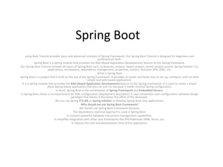 Spring Boot
pring Boot Tutorial provides basic and advanced concepts of Spring Framework. Our Spring Boot Tutorial is designed for beginners and
professionals both.
Spring Boot is a Spring module that provides the RAD (Rapid Application Development) feature to the Spring framework.
Our Spring Boot Tutorial includes all topics of Spring Boot such, as features, project, maven project, starter project wizard, Spring Initializr, CLI,
applications, annotations, dependency management, properties, starters, Actuator, JPA, JDBC, etc.
What is Spring Boot
Spring Boot is a project that is built on the top of the Spring Framework. It provides an easier and faster way to set up, configure, and run both
simple and web-based applications.
It is a Spring module that provides the RAD (Rapid Application Development) feature to the Spring Framework. It is used to create a stand-
alone Spring-based application that you can just run because it needs minimal Spring configuration.
In short, Spring Boot is the combination of Spring Framework and Embedded Servers.
In Spring Boot, there is no requirement for XML configuration (deployment descriptor). It uses convention over configuration software design
paradigm that means it decreases the effort of the developer.
We can use Spring STS IDE or Spring Initializr to develop Spring Boot Java applications.
Why should we use Spring Boot Framework?
We should use Spring Boot Framework because:
The dependency injection approach is used in Spring Boot.
It contains powerful database transaction management capabilities.
It simplifies integration with other Java frameworks like JPA/Hibernate ORM, Struts, etc.
It reduces the cost and development time of the application.
 