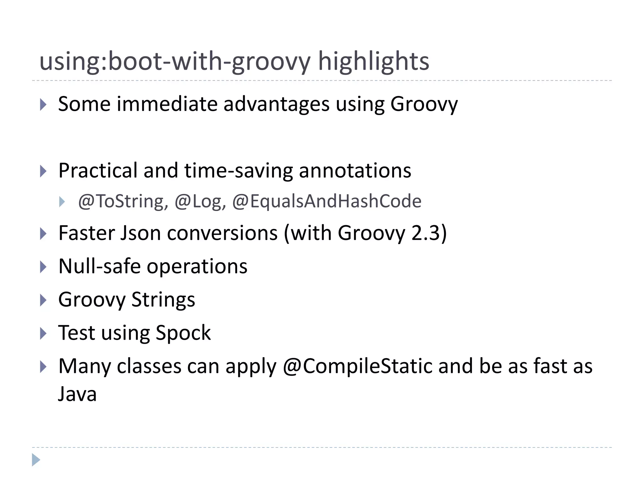using:boot-with-groovy highlights
 Some immediate advantages using Groovy
 Practical and time-saving annotations
 @ToString, @Log, @EqualsAndHashCode
 Faster Json conversions (with Groovy 2.3)
 Null-safe operations
 Groovy Strings
 Test using Spock
 Many classes can apply @CompileStatic and be as fast as
Java
 
