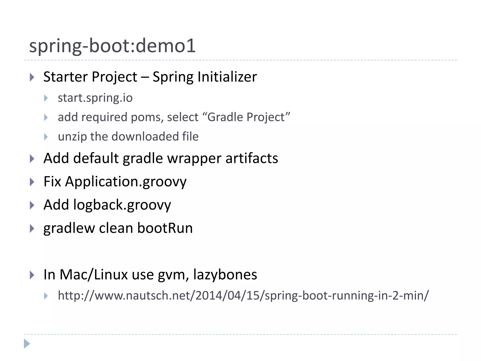 spring-boot:demo1
 Starter Project – Spring Initializer
 start.spring.io
 add required poms, select “Gradle Project”
 unzip the downloaded file
 Add default gradle wrapper artifacts
 Fix Application.groovy
 Add logback.groovy
 gradlew clean bootRun
 In Mac/Linux use gvm, lazybones
 http://www.nautsch.net/2014/04/15/spring-boot-running-in-2-min/
 