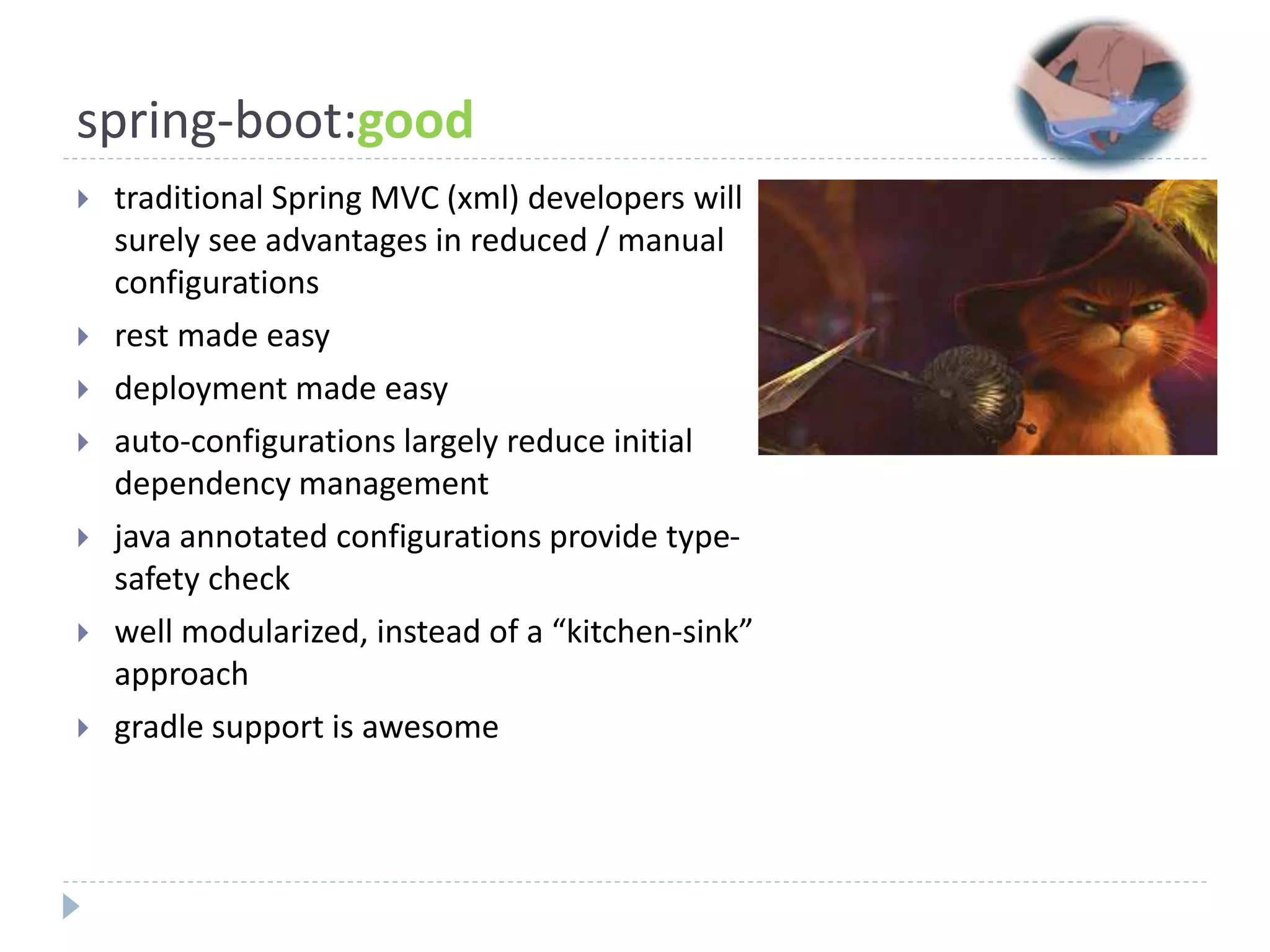 spring-boot:good
 traditional Spring MVC (xml) developers will
surely see advantages in reduced / manual
configurations
 rest made easy
 deployment made easy
 auto-configurations largely reduce initial
dependency management
 java annotated configurations provide type-
safety check
 well modularized, instead of a “kitchen-sink”
approach
 gradle support is awesome
 