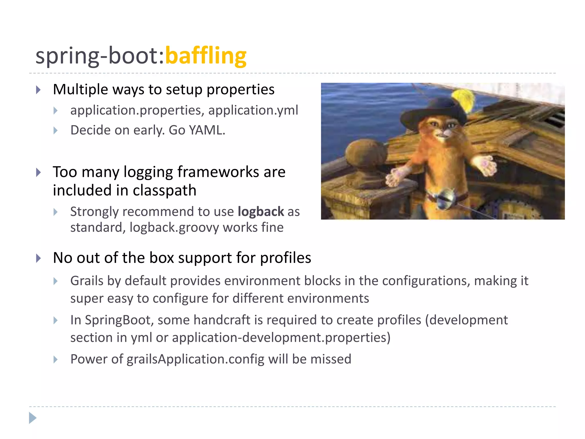 spring-boot:baffling
 Multiple ways to setup properties
 application.properties, application.yml
 Decide on early. Go YAML.
 Too many logging frameworks are
included in classpath
 Strongly recommend to use logback as
standard, logback.groovy works fine
 No out of the box support for profiles
 Grails by default provides environment blocks in the configurations, making it
super easy to configure for different environments
 In SpringBoot, some handcraft is required to create profiles (development
section in yml or application-development.properties)
 Power of grailsApplication.config will be missed
 