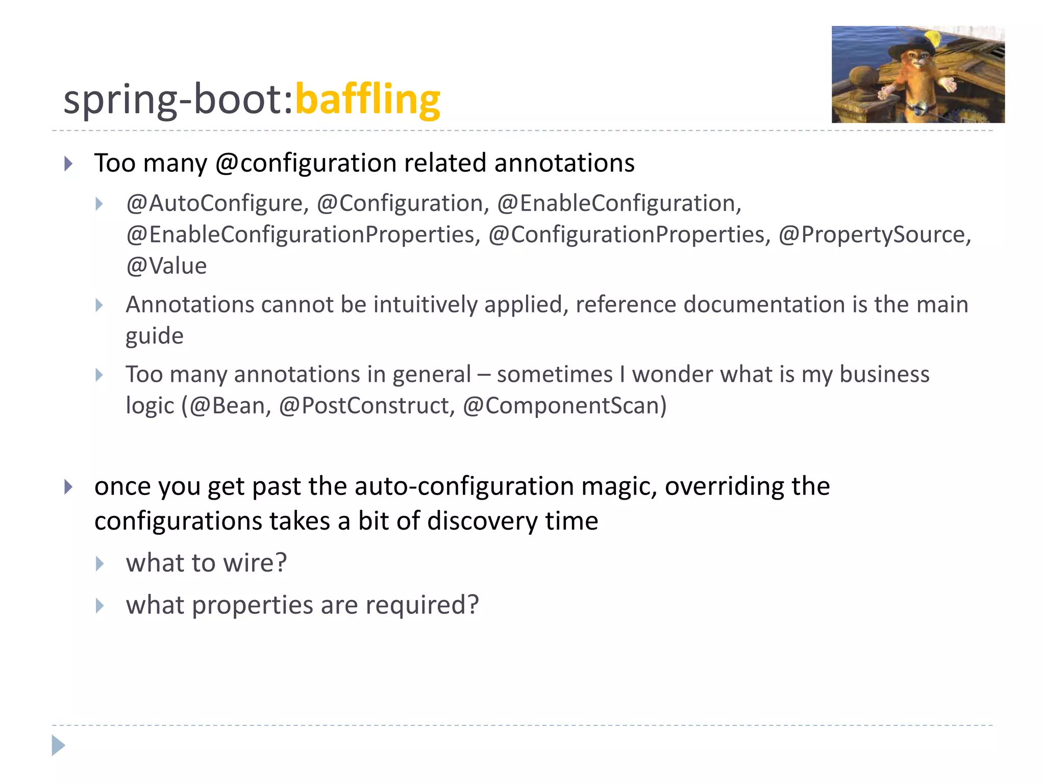 spring-boot:baffling
 Too many @configuration related annotations
 @AutoConfigure, @Configuration, @EnableConfiguration,
@EnableConfigurationProperties, @ConfigurationProperties, @PropertySource,
@Value
 Annotations cannot be intuitively applied, reference documentation is the main
guide
 Too many annotations in general – sometimes I wonder what is my business
logic (@Bean, @PostConstruct, @ComponentScan)
 once you get past the auto-configuration magic, overriding the
configurations takes a bit of discovery time
 what to wire?
 what properties are required?
 