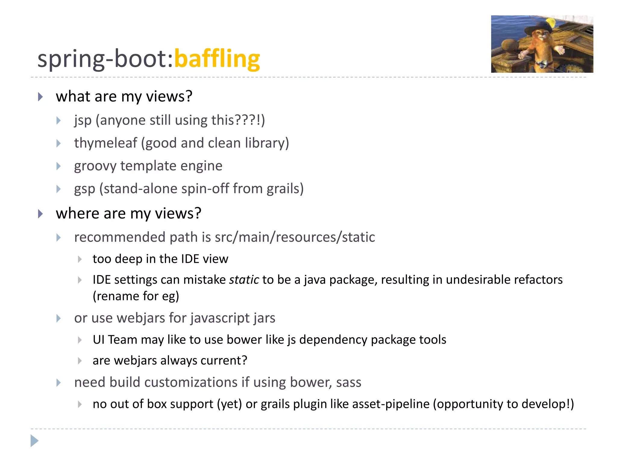 spring-boot:baffling
 what are my views?
 jsp (anyone still using this???!)
 thymeleaf (good and clean library)
 groovy template engine
 gsp (stand-alone spin-off from grails)
 where are my views?
 recommended path is src/main/resources/static
 too deep in the IDE view
 IDE settings can mistake static to be a java package, resulting in undesirable refactors
(rename for eg)
 or use webjars for javascript jars
 UI Team may like to use bower like js dependency package tools
 are webjars always current?
 need build customizations if using bower, sass
 no out of box support (yet) or grails plugin like asset-pipeline (opportunity to develop!)
 