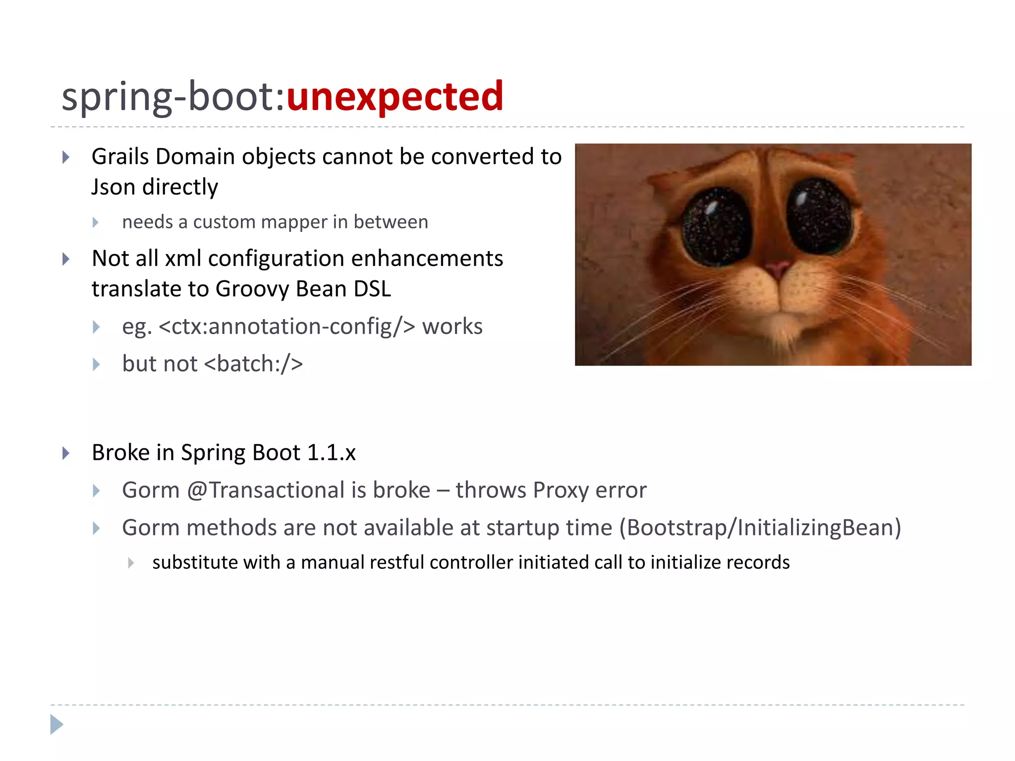 spring-boot:unexpected
 Grails Domain objects cannot be converted to
Json directly
 needs a custom mapper in between
 Not all xml configuration enhancements
translate to Groovy Bean DSL
 eg. <ctx:annotation-config/> works
 but not <batch:/>
 Broke in Spring Boot 1.1.x
 Gorm @Transactional is broke – throws Proxy error
 Gorm methods are not available at startup time (Bootstrap/InitializingBean)
 substitute with a manual restful controller initiated call to initialize records
 