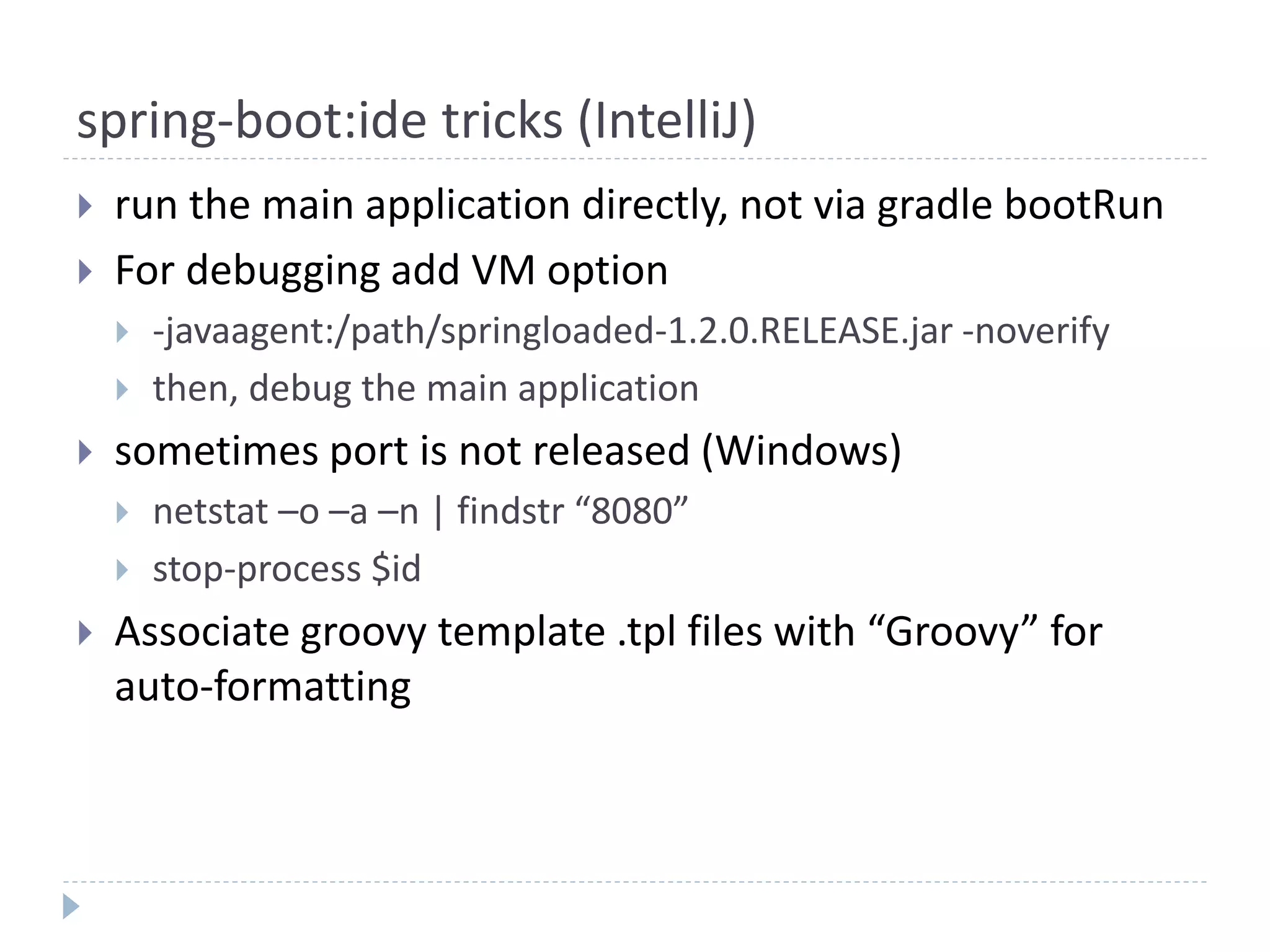 spring-boot:ide tricks (IntelliJ)
 run the main application directly, not via gradle bootRun
 For debugging add VM option
 -javaagent:/path/springloaded-1.2.0.RELEASE.jar -noverify
 then, debug the main application
 sometimes port is not released (Windows)
 netstat –o –a –n | findstr “8080”
 stop-process $id
 Associate groovy template .tpl files with “Groovy” for
auto-formatting
 