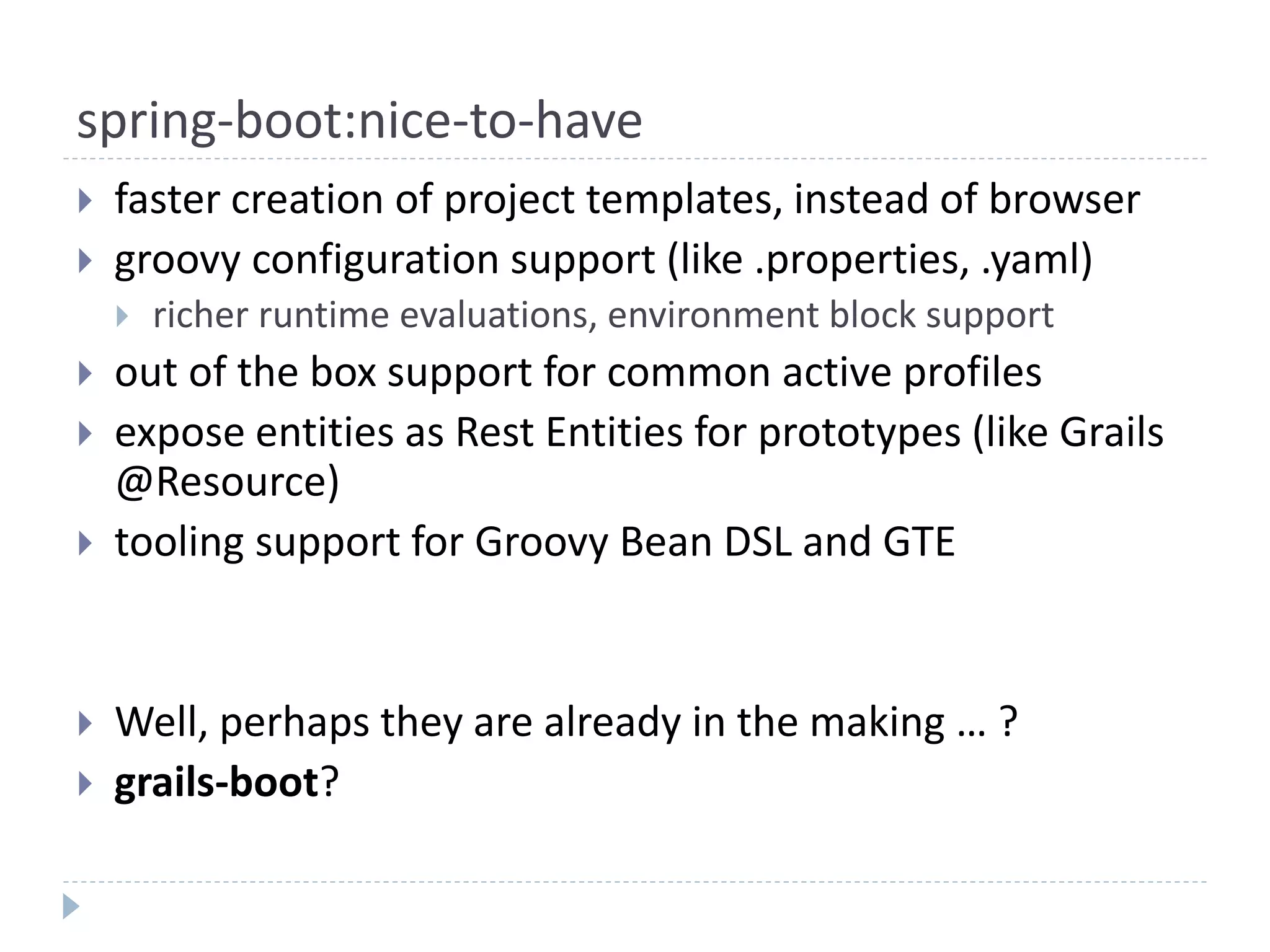 spring-boot:nice-to-have
 faster creation of project templates, instead of browser
 groovy configuration support (like .properties, .yaml)
 richer runtime evaluations, environment block support
 out of the box support for common active profiles
 expose entities as Rest Entities for prototypes (like Grails
@Resource)
 tooling support for Groovy Bean DSL and GTE
 Well, perhaps they are already in the making … ?
 grails-boot?
 