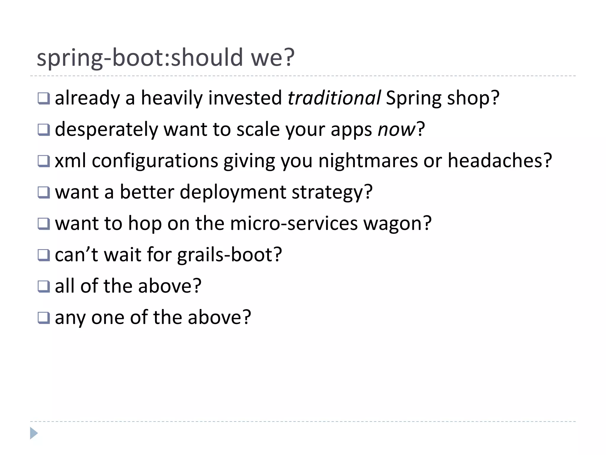 spring-boot:should we?
 already a heavily invested traditional Spring shop?
 desperately want to scale your apps now?
 xml configurations giving you nightmares or headaches?
 want a better deployment strategy?
 want to hop on the micro-services wagon?
 can’t wait for grails-boot?
 all of the above?
 any one of the above?
 