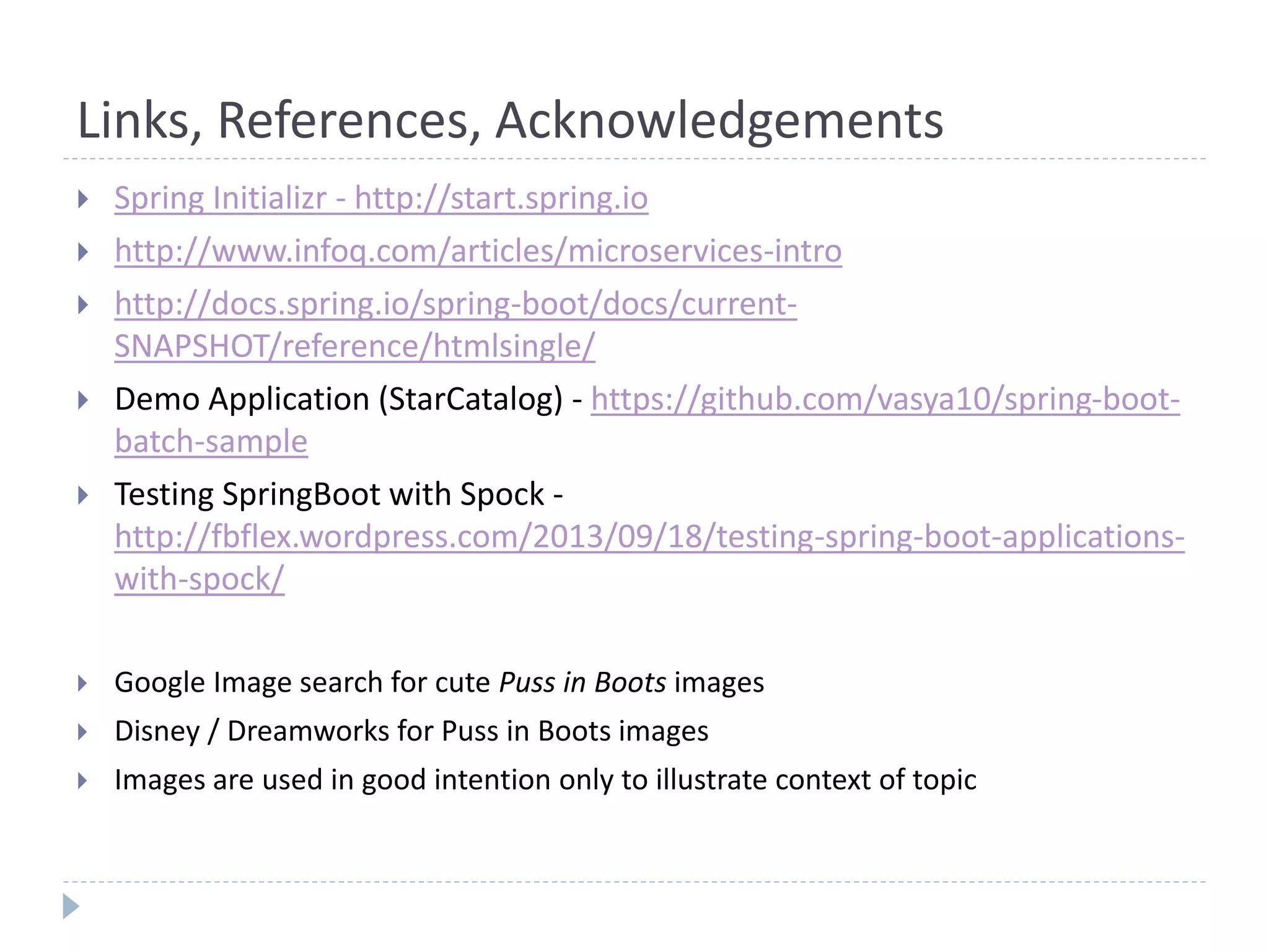 Links, References, Acknowledgements
 Spring Initializr - http://start.spring.io
 http://www.infoq.com/articles/microservices-intro
 http://docs.spring.io/spring-boot/docs/current-
SNAPSHOT/reference/htmlsingle/
 Demo Application (StarCatalog) - https://github.com/vasya10/spring-boot-
batch-sample
 Testing SpringBoot with Spock -
http://fbflex.wordpress.com/2013/09/18/testing-spring-boot-applications-
with-spock/
 Google Image search for cute Puss in Boots images
 Disney / Dreamworks for Puss in Boots images
 Images are used in good intention only to illustrate context of topic
 