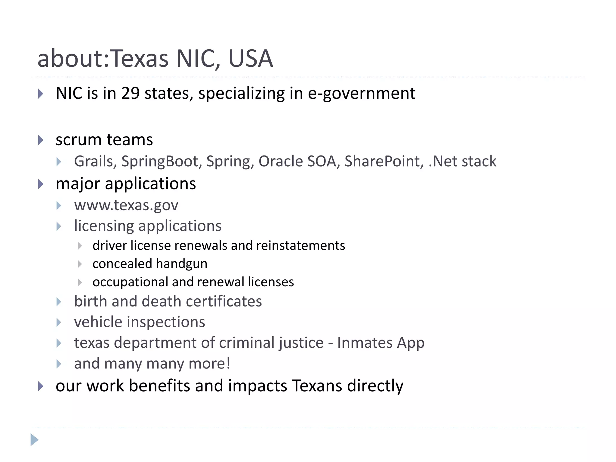 about:Texas NIC, USA
 NIC is in 29 states, specializing in e-government
 scrum teams
 Grails, SpringBoot, Spring, Oracle SOA, SharePoint, .Net stack
 major applications
 www.texas.gov
 licensing applications
 driver license renewals and reinstatements
 concealed handgun
 occupational and renewal licenses
 birth and death certificates
 vehicle inspections
 texas department of criminal justice - Inmates App
 and many many more!
 our work benefits and impacts Texans directly
 
