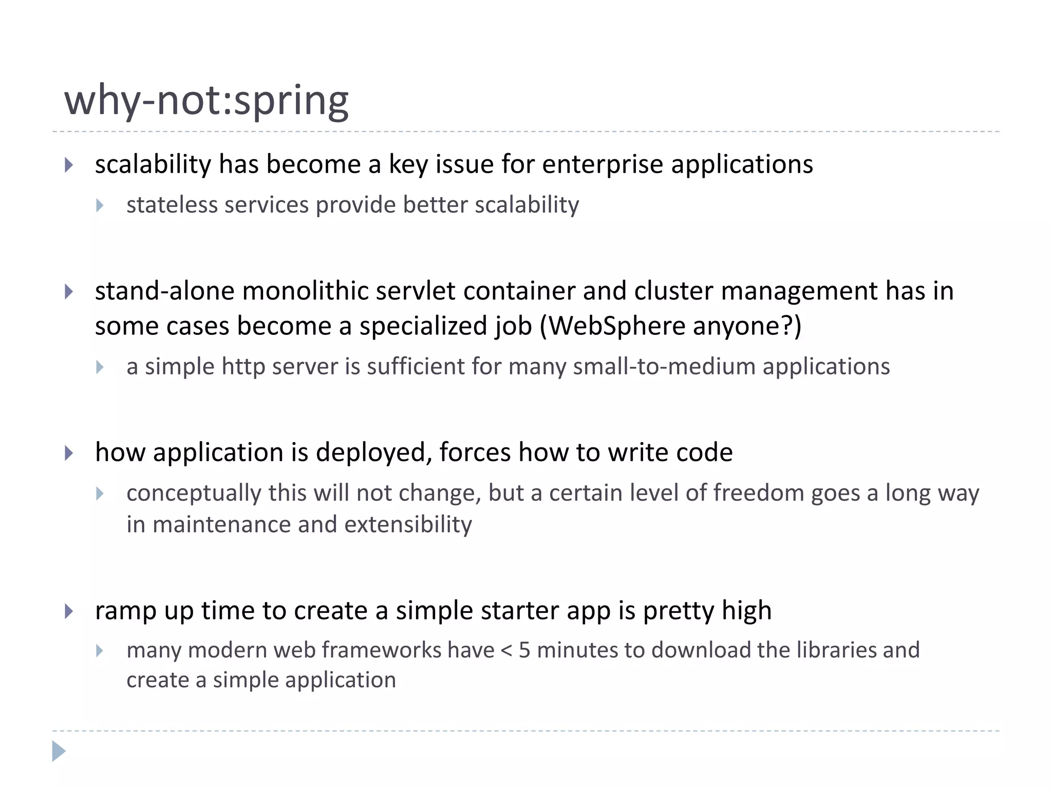 why-not:spring
 scalability has become a key issue for enterprise applications
 stateless services provide better scalability
 stand-alone monolithic servlet container and cluster management has in
some cases become a specialized job (WebSphere anyone?)
 a simple http server is sufficient for many small-to-medium applications
 how application is deployed, forces how to write code
 conceptually this will not change, but a certain level of freedom goes a long way
in maintenance and extensibility
 ramp up time to create a simple starter app is pretty high
 many modern web frameworks have < 5 minutes to download the libraries and
create a simple application
 