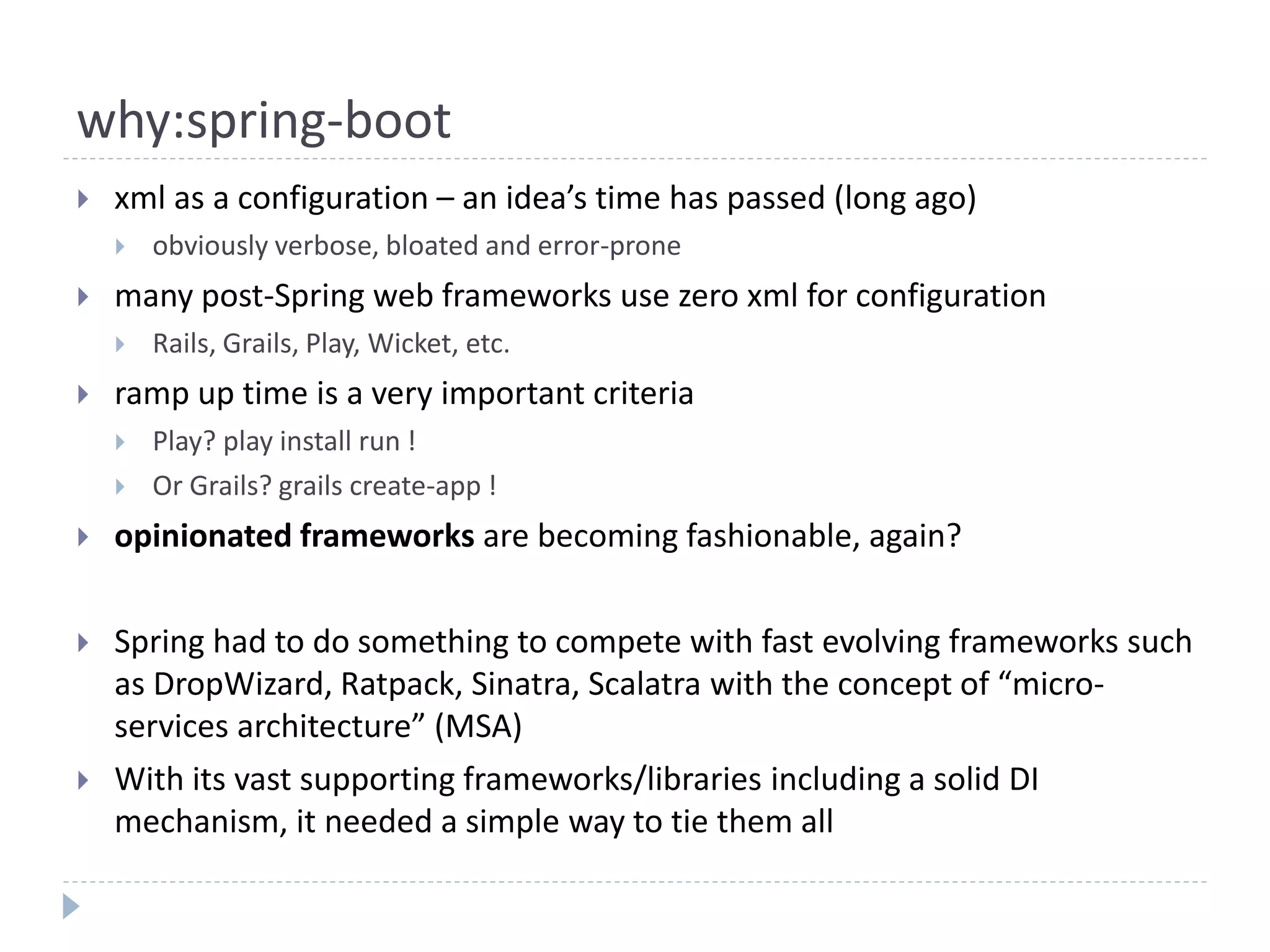 why:spring-boot
 xml as a configuration – an idea’s time has passed (long ago)
 obviously verbose, bloated and error-prone
 many post-Spring web frameworks use zero xml for configuration
 Rails, Grails, Play, Wicket, etc.
 ramp up time is a very important criteria
 Play? play install run !
 Or Grails? grails create-app !
 opinionated frameworks are becoming fashionable, again?
 Spring had to do something to compete with fast evolving frameworks such
as DropWizard, Ratpack, Sinatra, Scalatra with the concept of “micro-
services architecture” (MSA)
 With its vast supporting frameworks/libraries including a solid DI
mechanism, it needed a simple way to tie them all
 