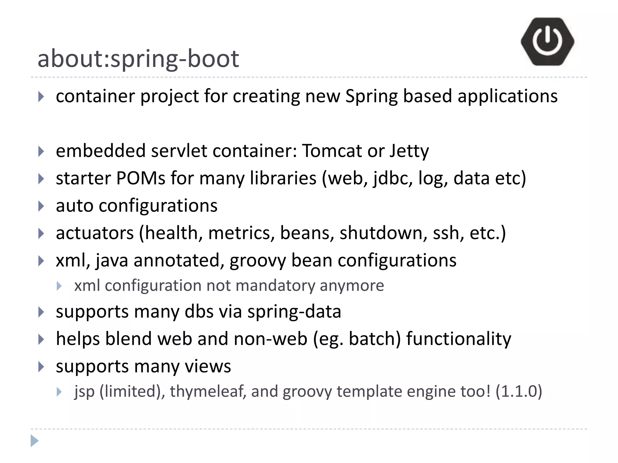 about:spring-boot
 container project for creating new Spring based applications
 embedded servlet container: Tomcat or Jetty
 starter POMs for many libraries (web, jdbc, log, data etc)
 auto configurations
 actuators (health, metrics, beans, shutdown, ssh, etc.)
 xml, java annotated, groovy bean configurations
 xml configuration not mandatory anymore
 supports many dbs via spring-data
 helps blend web and non-web (eg. batch) functionality
 supports many views
 jsp (limited), thymeleaf, and groovy template engine too! (1.1.0)
 