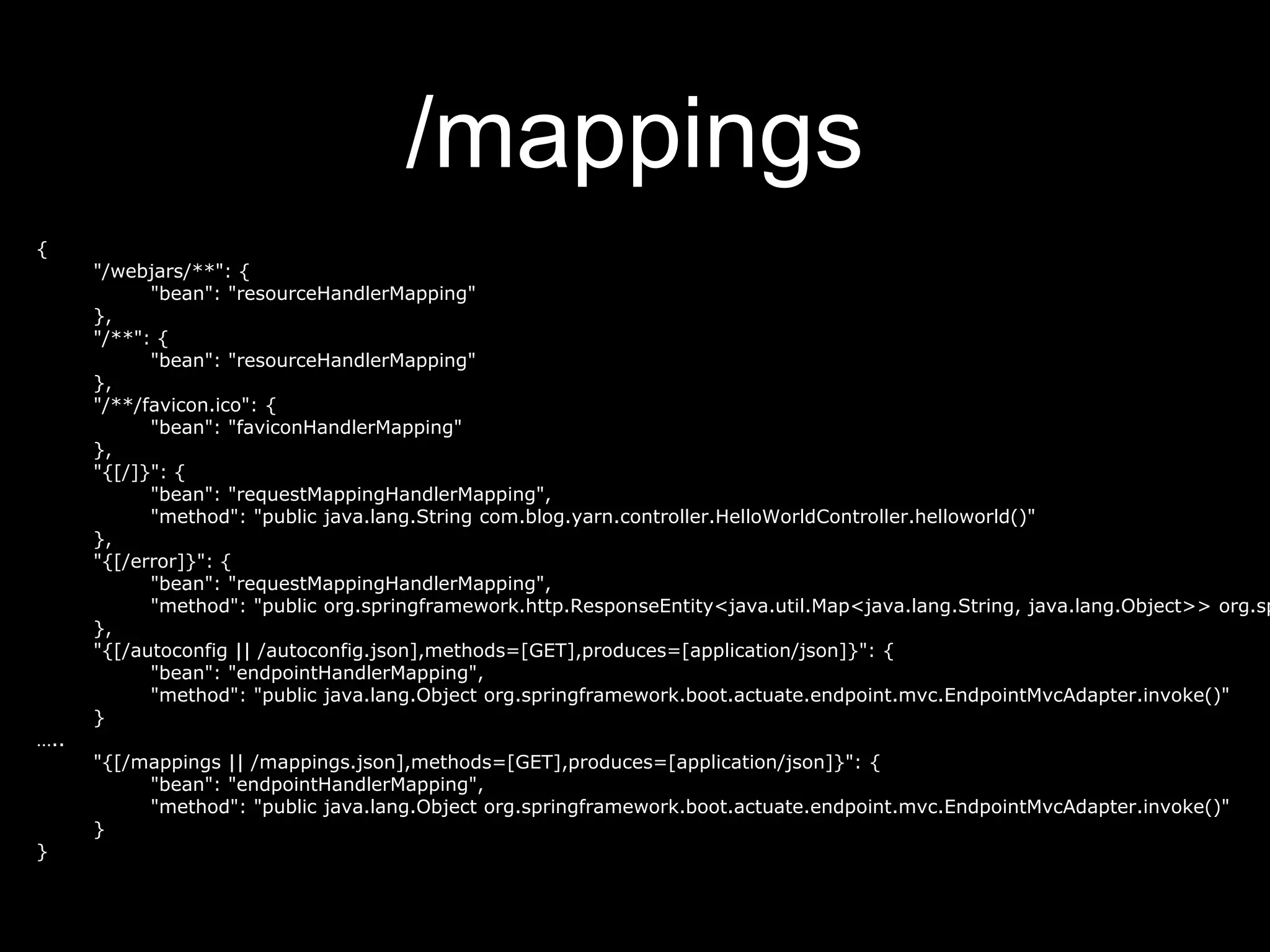 /mappings
{
"/webjars/**": {
"bean": "resourceHandlerMapping"
},
"/**": {
"bean": "resourceHandlerMapping"
},
"/**/favicon.ico": {
"bean": "faviconHandlerMapping"
},
"{[/]}": {
"bean": "requestMappingHandlerMapping",
"method": "public java.lang.String com.blog.yarn.controller.HelloWorldController.helloworld()"
},
"{[/error]}": {
"bean": "requestMappingHandlerMapping",
"method": "public org.springframework.http.ResponseEntity<java.util.Map<java.lang.String, java.lang.Object>> org.sp
},
"{[/autoconfig || /autoconfig.json],methods=[GET],produces=[application/json]}": {
"bean": "endpointHandlerMapping",
"method": "public java.lang.Object org.springframework.boot.actuate.endpoint.mvc.EndpointMvcAdapter.invoke()"
}
…..
"{[/mappings || /mappings.json],methods=[GET],produces=[application/json]}": {
"bean": "endpointHandlerMapping",
"method": "public java.lang.Object org.springframework.boot.actuate.endpoint.mvc.EndpointMvcAdapter.invoke()"
}
}
 