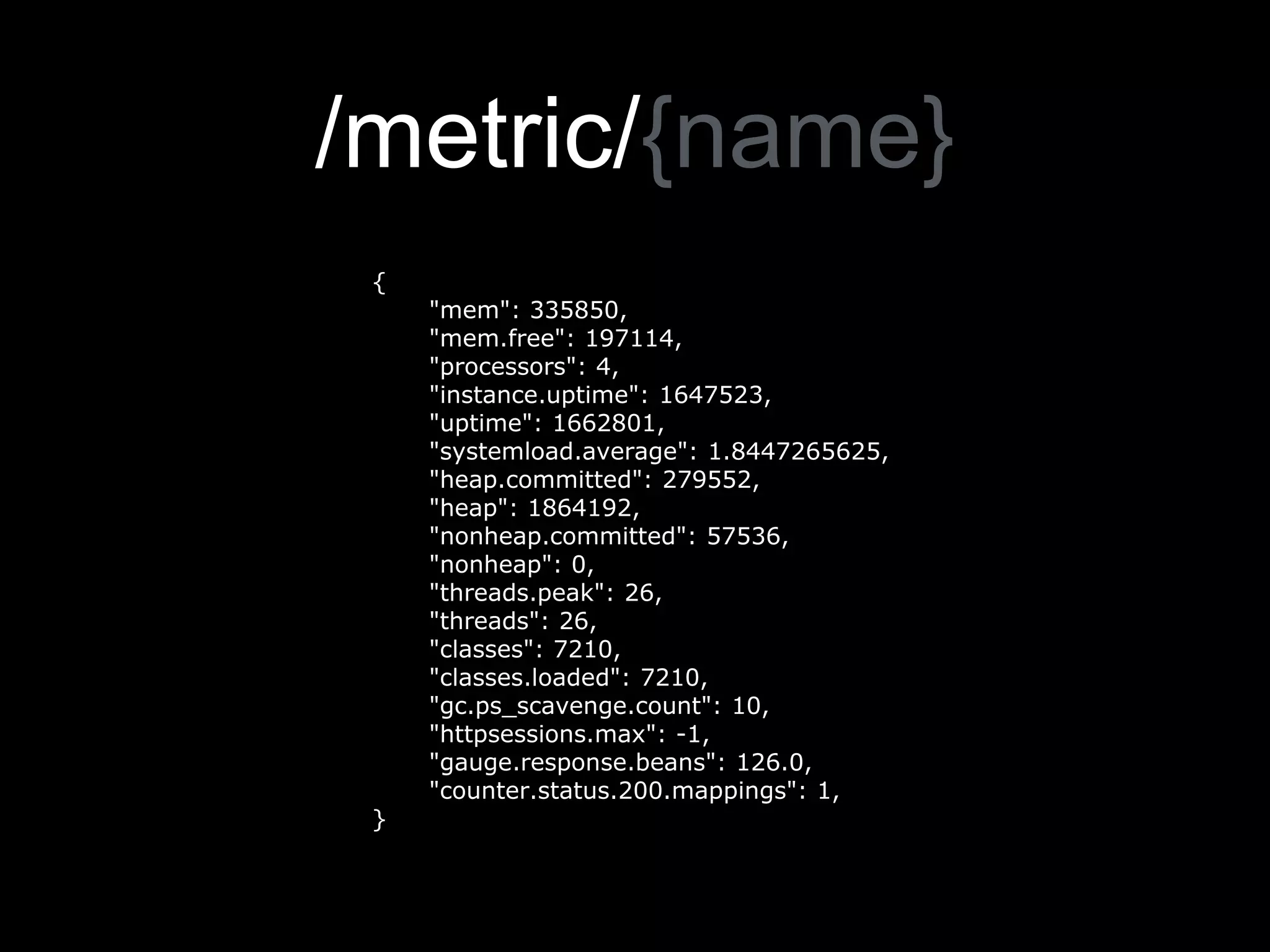 /metric/{name}
{
"mem": 335850,
"mem.free": 197114,
"processors": 4,
"instance.uptime": 1647523,
"uptime": 1662801,
"systemload.average": 1.8447265625,
"heap.committed": 279552,
"heap": 1864192,
"nonheap.committed": 57536,
"nonheap": 0,
"threads.peak": 26,
"threads": 26,
"classes": 7210,
"classes.loaded": 7210,
"gc.ps_scavenge.count": 10,
"httpsessions.max": -1,
"gauge.response.beans": 126.0,
"counter.status.200.mappings": 1,
}
 