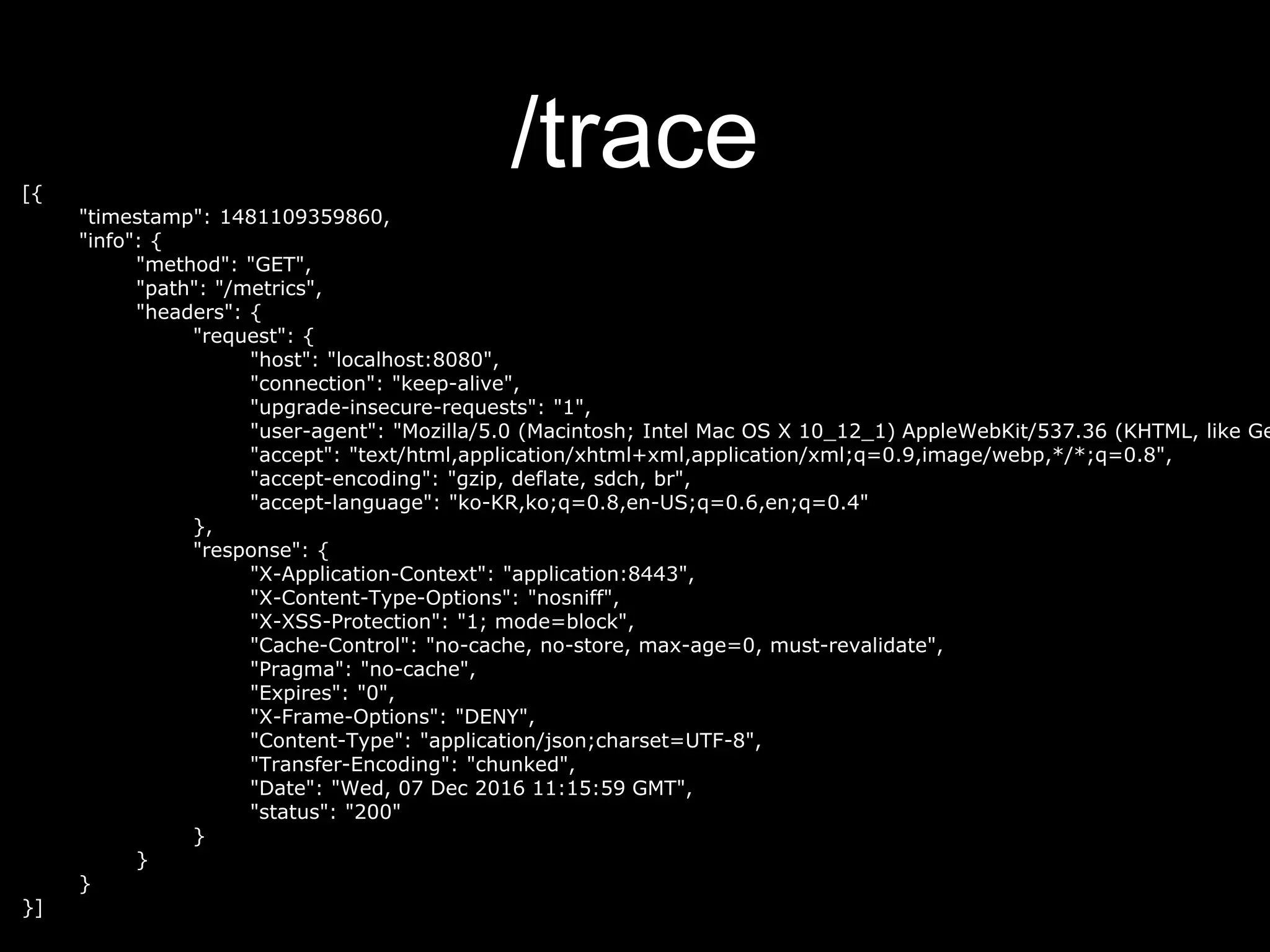 /trace[{
"timestamp": 1481109359860,
"info": {
"method": "GET",
"path": "/metrics",
"headers": {
"request": {
"host": "localhost:8080",
"connection": "keep-alive",
"upgrade-insecure-requests": "1",
"user-agent": "Mozilla/5.0 (Macintosh; Intel Mac OS X 10_12_1) AppleWebKit/537.36 (KHTML, like Ge
"accept": "text/html,application/xhtml+xml,application/xml;q=0.9,image/webp,*/*;q=0.8",
"accept-encoding": "gzip, deflate, sdch, br",
"accept-language": "ko-KR,ko;q=0.8,en-US;q=0.6,en;q=0.4"
},
"response": {
"X-Application-Context": "application:8443",
"X-Content-Type-Options": "nosniff",
"X-XSS-Protection": "1; mode=block",
"Cache-Control": "no-cache, no-store, max-age=0, must-revalidate",
"Pragma": "no-cache",
"Expires": "0",
"X-Frame-Options": "DENY",
"Content-Type": "application/json;charset=UTF-8",
"Transfer-Encoding": "chunked",
"Date": "Wed, 07 Dec 2016 11:15:59 GMT",
"status": "200"
}
}
}
}]
 
