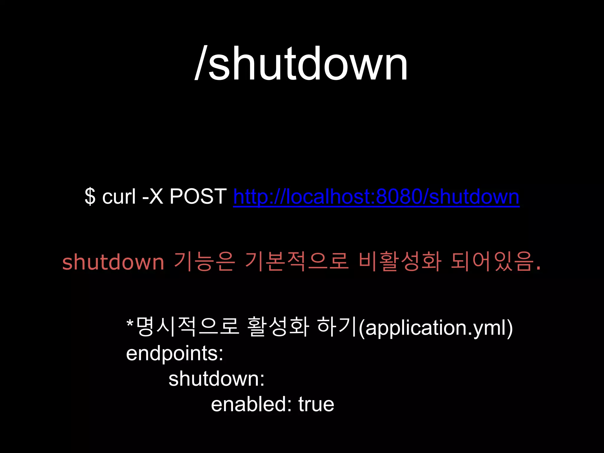 /shutdown
$ curl -X POST http://localhost:8080/shutdown
shutdown 기능은 기본적으로 비활성화 되어있음.
*명시적으로 활성화 하기(application.yml)
endpoints:
shutdown:
enabled: true
 