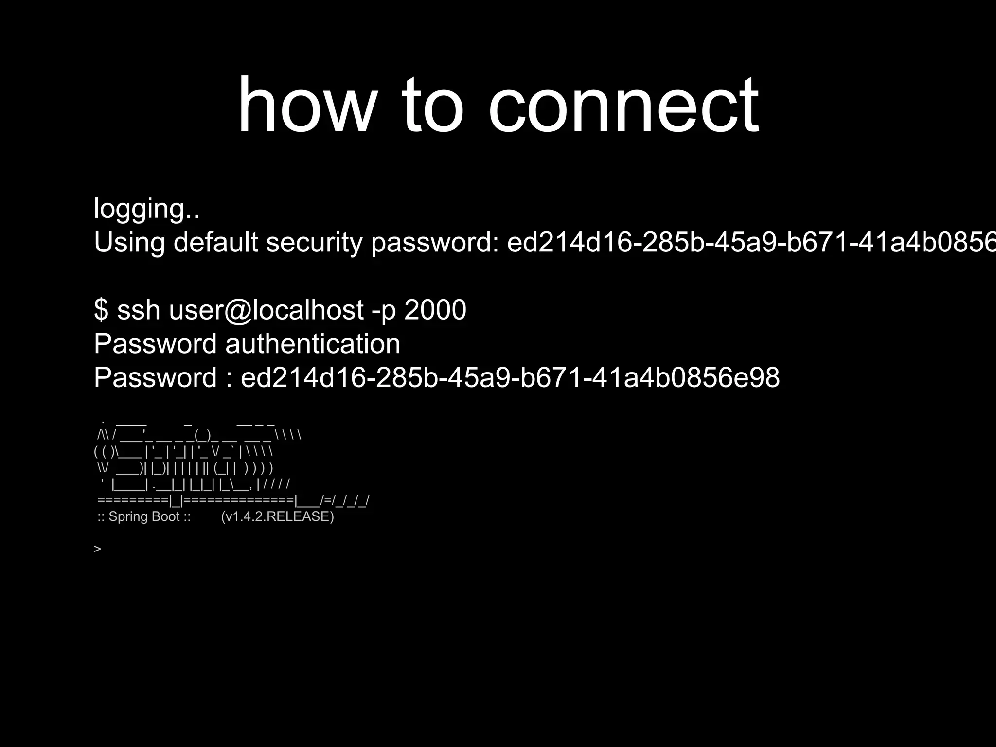 how to connect
logging..
Using default security password: ed214d16-285b-45a9-b671-41a4b0856
$ ssh user@localhost -p 2000
Password authentication
Password : ed214d16-285b-45a9-b671-41a4b0856e98
. ____ _ __ _ _
/ / ___'_ __ _ _(_)_ __ __ _    
( ( )___ | '_ | '_| | '_ / _` |    
/ ___)| |_)| | | | | || (_| | ) ) ) )
' |____| .__|_| |_|_| |___, | / / / /
=========|_|==============|___/=/_/_/_/
:: Spring Boot :: (v1.4.2.RELEASE)
>
 