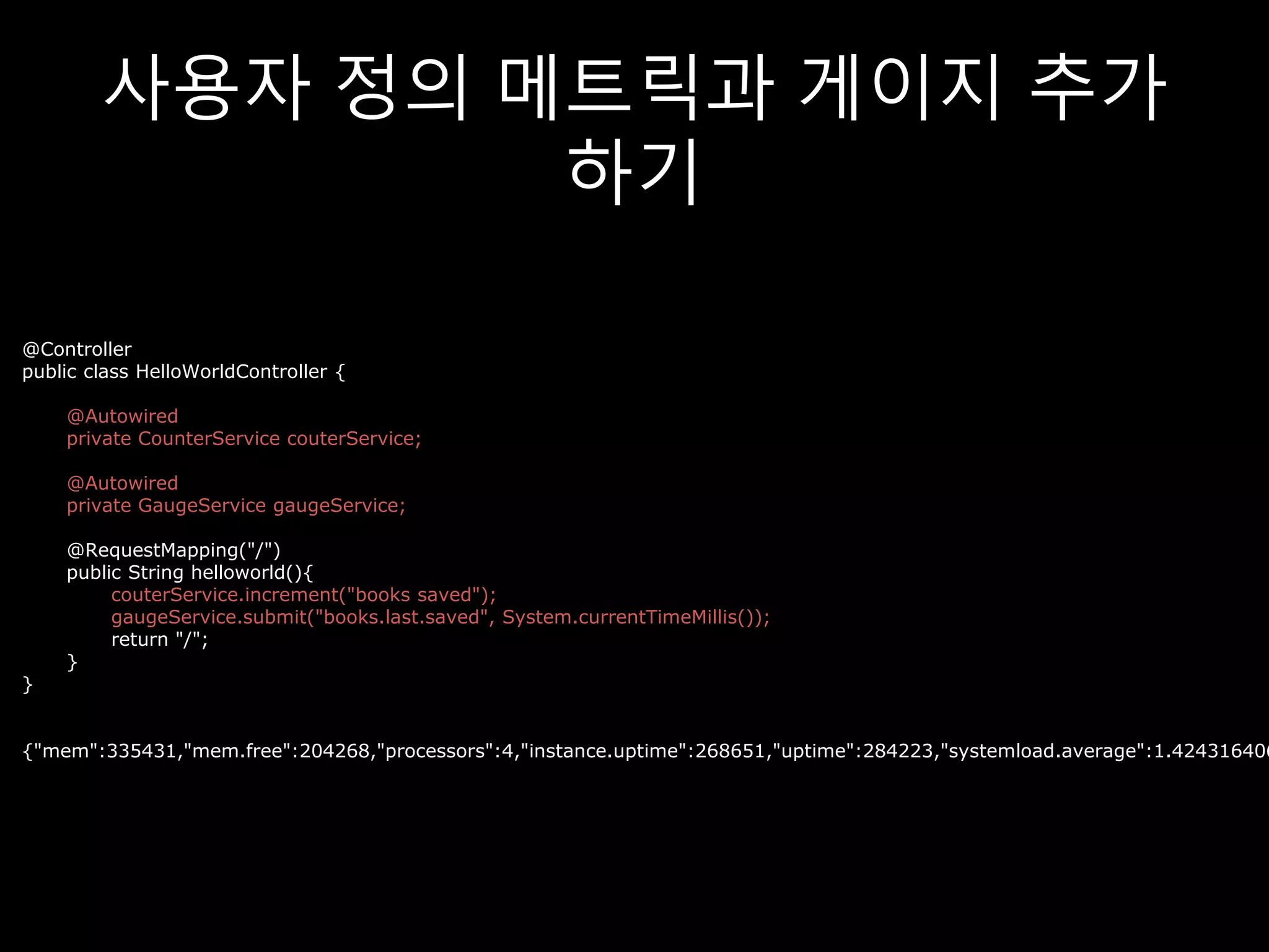 사용자 정의 메트릭과 게이지 추가
하기
@Controller
public class HelloWorldController {
@Autowired
private CounterService couterService;
@Autowired
private GaugeService gaugeService;
@RequestMapping("/")
public String helloworld(){
couterService.increment("books saved");
gaugeService.submit("books.last.saved", System.currentTimeMillis());
return "/";
}
}
{"mem":335431,"mem.free":204268,"processors":4,"instance.uptime":268651,"uptime":284223,"systemload.average":1.424316406
 