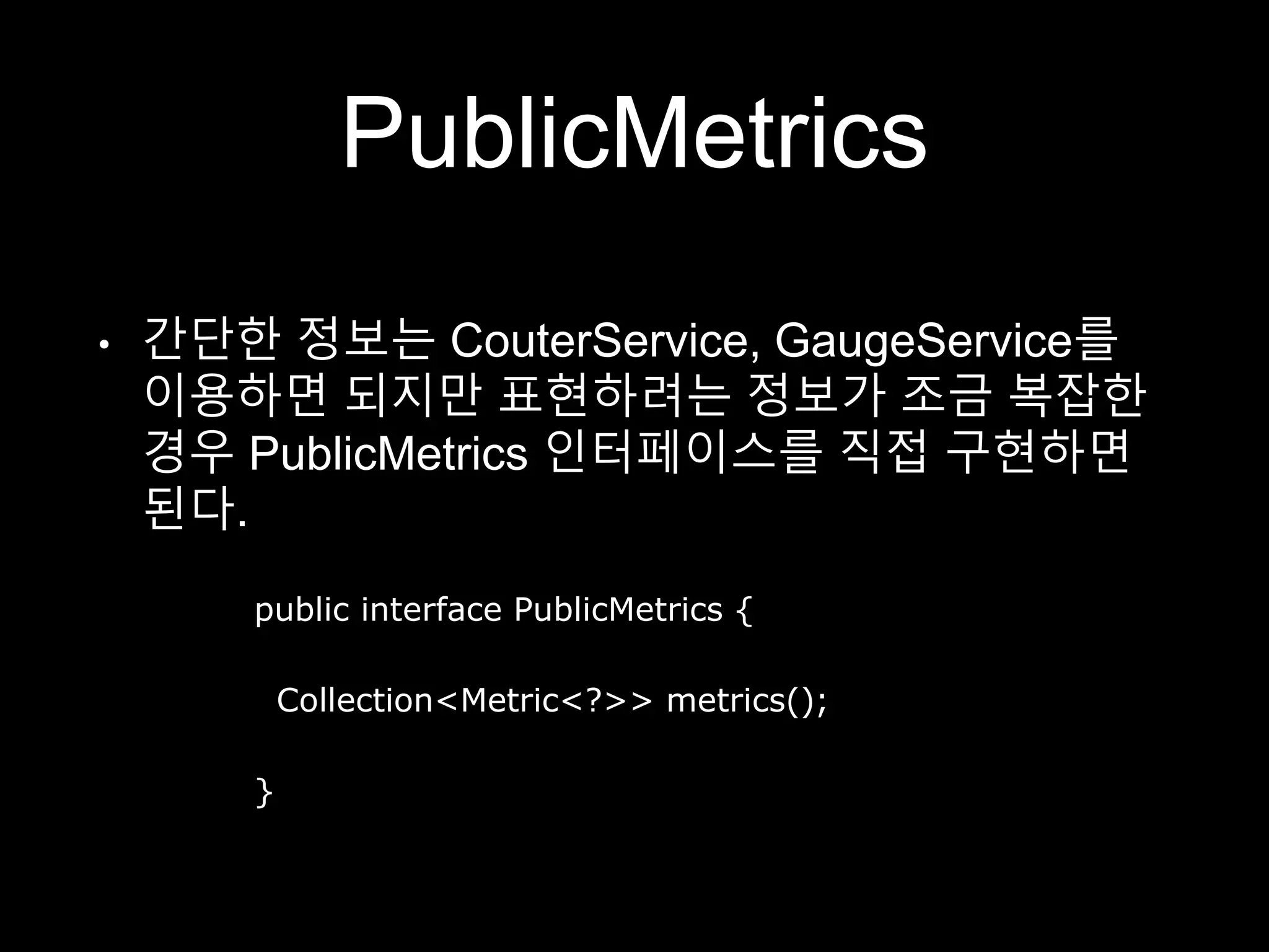 PublicMetrics
• 간단한 정보는 CouterService, GaugeService를
이용하면 되지만 표현하려는 정보가 조금 복잡한
경우 PublicMetrics 인터페이스를 직접 구현하면
된다.
public interface PublicMetrics {
Collection<Metric<?>> metrics();
}
 