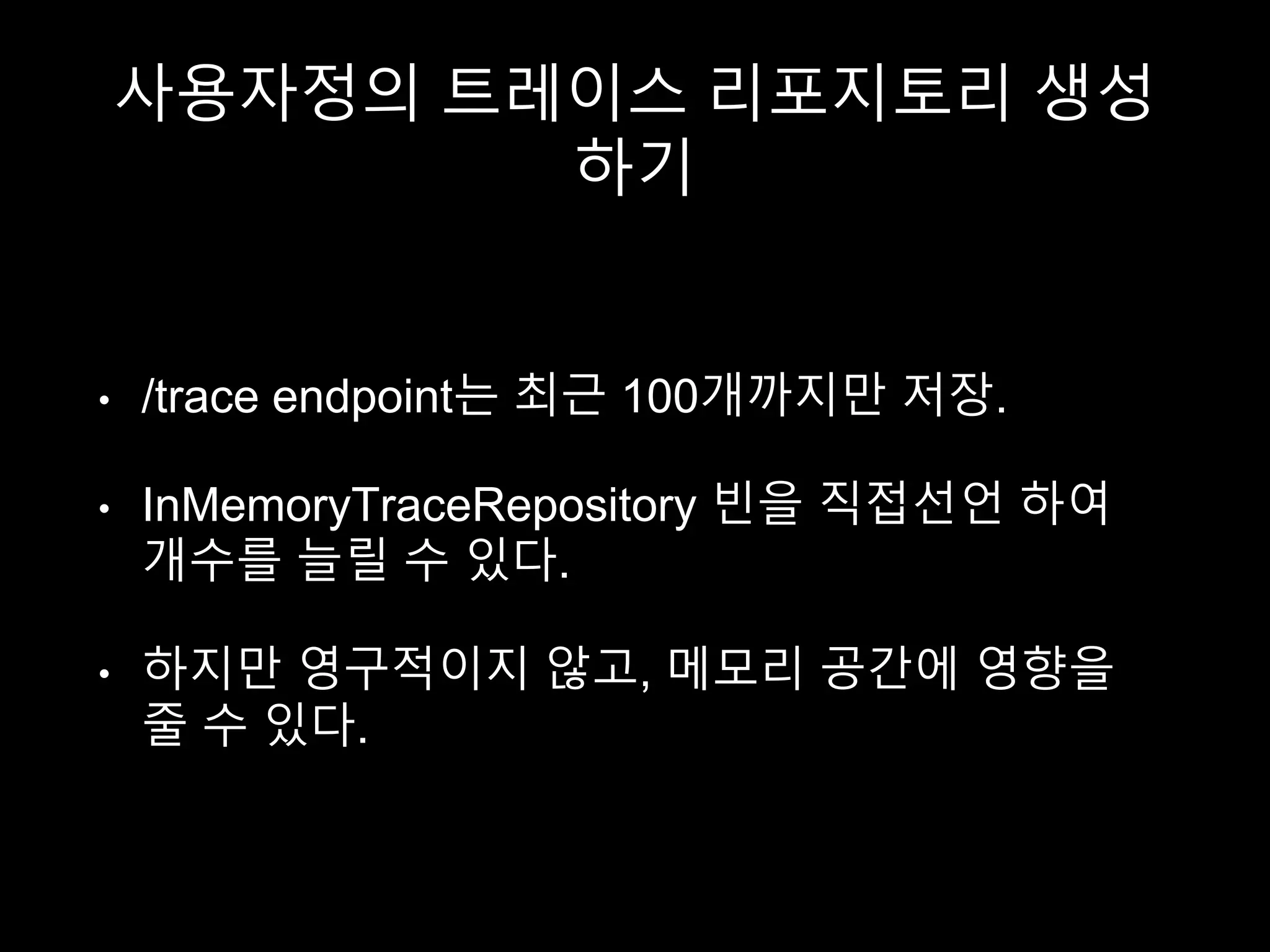 사용자정의 트레이스 리포지토리 생성
하기
• /trace endpoint는 최근 100개까지만 저장.
• InMemoryTraceRepository 빈을 직접선언 하여
개수를 늘릴 수 있다.
• 하지만 영구적이지 않고, 메모리 공간에 영향을
줄 수 있다.
 