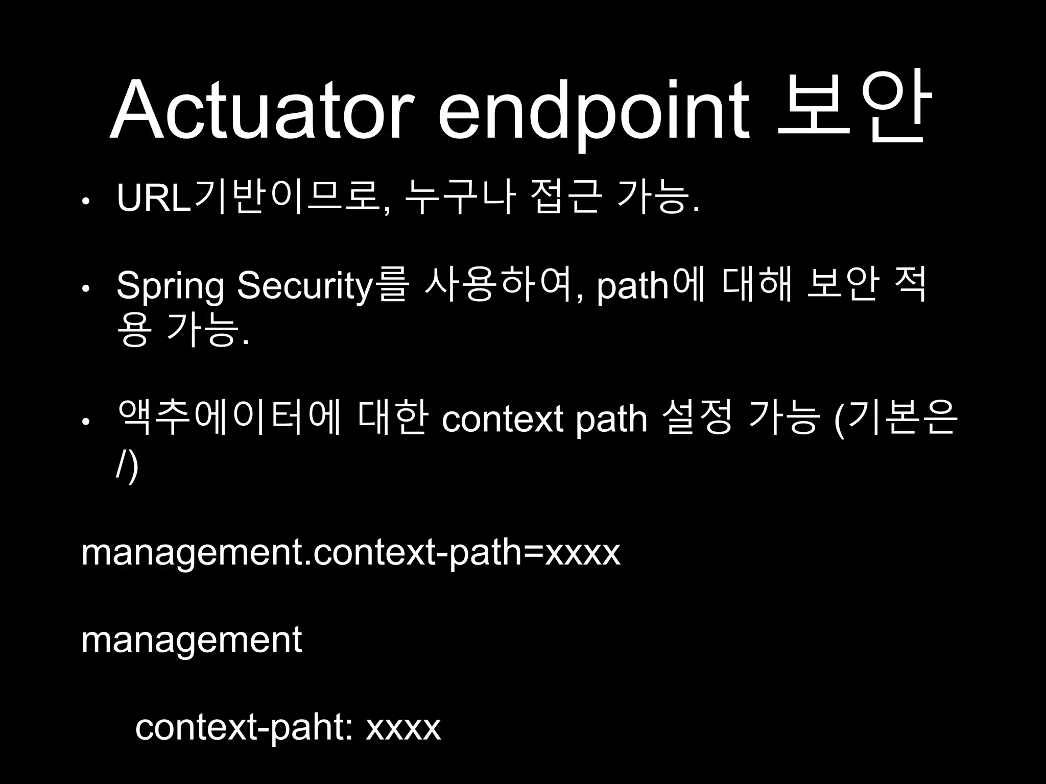 Actuator endpoint 보안
• URL기반이므로, 누구나 접근 가능.
• Spring Security를 사용하여, path에 대해 보안 적
용 가능.
• 액추에이터에 대한 context path 설정 가능 (기본은
/)
management.context-path=xxxx
management
context-paht: xxxx
 