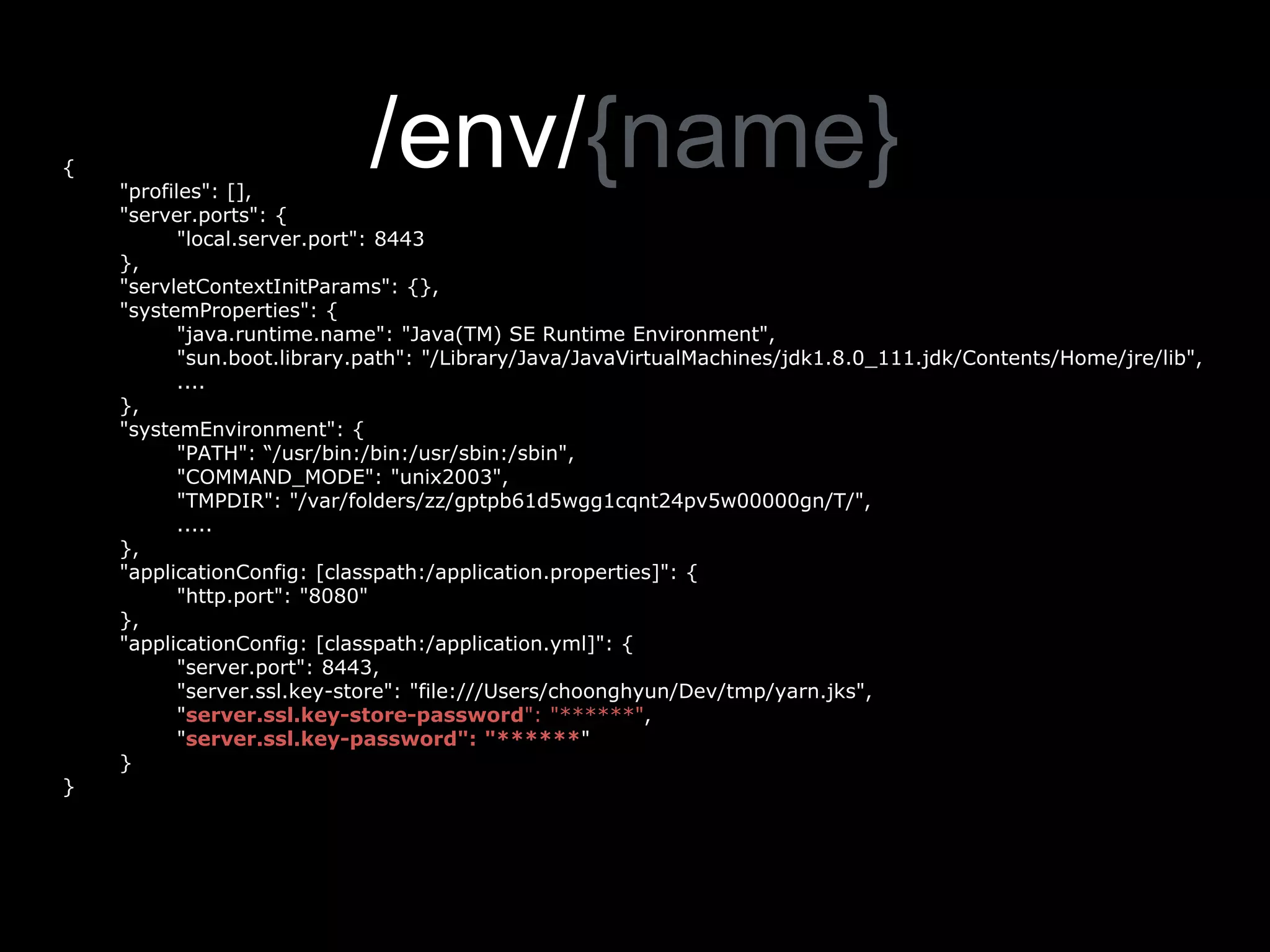 /env/{name}{
"profiles": [],
"server.ports": {
"local.server.port": 8443
},
"servletContextInitParams": {},
"systemProperties": {
"java.runtime.name": "Java(TM) SE Runtime Environment",
"sun.boot.library.path": "/Library/Java/JavaVirtualMachines/jdk1.8.0_111.jdk/Contents/Home/jre/lib",
....
},
"systemEnvironment": {
"PATH": “/usr/bin:/bin:/usr/sbin:/sbin",
"COMMAND_MODE": "unix2003",
"TMPDIR": "/var/folders/zz/gptpb61d5wgg1cqnt24pv5w00000gn/T/",
.....
},
"applicationConfig: [classpath:/application.properties]": {
"http.port": "8080"
},
"applicationConfig: [classpath:/application.yml]": {
"server.port": 8443,
"server.ssl.key-store": "file:///Users/choonghyun/Dev/tmp/yarn.jks",
"server.ssl.key-store-password": "******",
"server.ssl.key-password": "******"
}
}
 