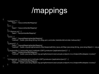 /mappings
{
"/webjars/**": {
"bean": "resourceHandlerMapping"
},
"/**": {
"bean": "resourceHandlerMapping"
},
"/**/favicon.ico": {
"bean": "faviconHandlerMapping"
},
"{[/]}": {
"bean": "requestMappingHandlerMapping",
"method": "public java.lang.String com.blog.yarn.controller.HelloWorldController.helloworld()"
},
"{[/error]}": {
"bean": "requestMappingHandlerMapping",
"method": "public org.springframework.http.ResponseEntity<java.util.Map<java.lang.String, java.lang.Object>> org.sp
},
"{[/autoconfig || /autoconfig.json],methods=[GET],produces=[application/json]}": {
"bean": "endpointHandlerMapping",
"method": "public java.lang.Object org.springframework.boot.actuate.endpoint.mvc.EndpointMvcAdapter.invoke()"
}
…..
"{[/mappings || /mappings.json],methods=[GET],produces=[application/json]}": {
"bean": "endpointHandlerMapping",
"method": "public java.lang.Object org.springframework.boot.actuate.endpoint.mvc.EndpointMvcAdapter.invoke()"
}
}
 