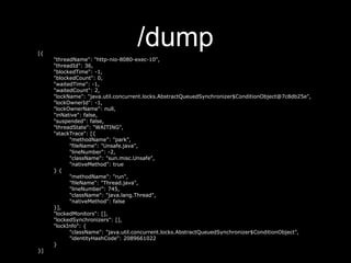 /dump[{
"threadName": "http-nio-8080-exec-10",
"threadId": 36,
"blockedTime": -1,
"blockedCount": 0,
"waitedTime": -1,
"waitedCount": 2,
"lockName": "java.util.concurrent.locks.AbstractQueuedSynchronizer$ConditionObject@7c8db25e",
"lockOwnerId": -1,
"lockOwnerName": null,
"inNative": false,
"suspended": false,
"threadState": "WAITING",
"stackTrace": [{
"methodName": "park",
"fileName": "Unsafe.java",
"lineNumber": -2,
"className": "sun.misc.Unsafe",
"nativeMethod": true
} {
"methodName": "run",
"fileName": "Thread.java",
"lineNumber": 745,
"className": "java.lang.Thread",
"nativeMethod": false
}],
"lockedMonitors": [],
"lockedSynchronizers": [],
"lockInfo": {
"className": "java.util.concurrent.locks.AbstractQueuedSynchronizer$ConditionObject",
"identityHashCode": 2089661022
}
}]
 