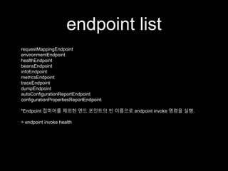 endpoint list
requestMappingEndpoint
environmentEndpoint
healthEndpoint
beansEndpoint
infoEndpoint
metricsEndpoint
traceEndpoint
dumpEndpoint
autoConfigurationReportEndpoint
configurationPropertiesReportEndpoint
*Endpoint 접미어를 제외한 엔드 포인트의 빈 이름으로 endpoint invoke 명령을 실행.
> endpoint invoke health
 