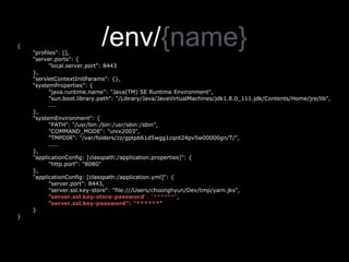 /env/{name}{
"profiles": [],
"server.ports": {
"local.server.port": 8443
},
"servletContextInitParams": {},
"systemProperties": {
"java.runtime.name": "Java(TM) SE Runtime Environment",
"sun.boot.library.path": "/Library/Java/JavaVirtualMachines/jdk1.8.0_111.jdk/Contents/Home/jre/lib",
....
},
"systemEnvironment": {
"PATH": “/usr/bin:/bin:/usr/sbin:/sbin",
"COMMAND_MODE": "unix2003",
"TMPDIR": "/var/folders/zz/gptpb61d5wgg1cqnt24pv5w00000gn/T/",
.....
},
"applicationConfig: [classpath:/application.properties]": {
"http.port": "8080"
},
"applicationConfig: [classpath:/application.yml]": {
"server.port": 8443,
"server.ssl.key-store": "file:///Users/choonghyun/Dev/tmp/yarn.jks",
"server.ssl.key-store-password": "******",
"server.ssl.key-password": "******"
}
}
 