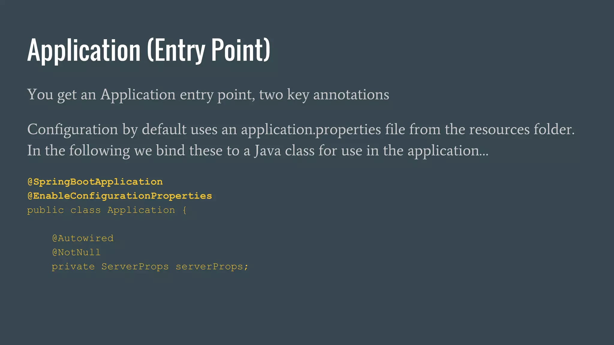 You get an Application entry point, two key annotations
Configuration by default uses an application.properties file from the resources folder.
In the following we bind these to a Java class for use in the application…
@SpringBootApplication
@EnableConfigurationProperties
public class Application {
@Autowired
@NotNull
private ServerProps serverProps;
Application (Entry Point)
 