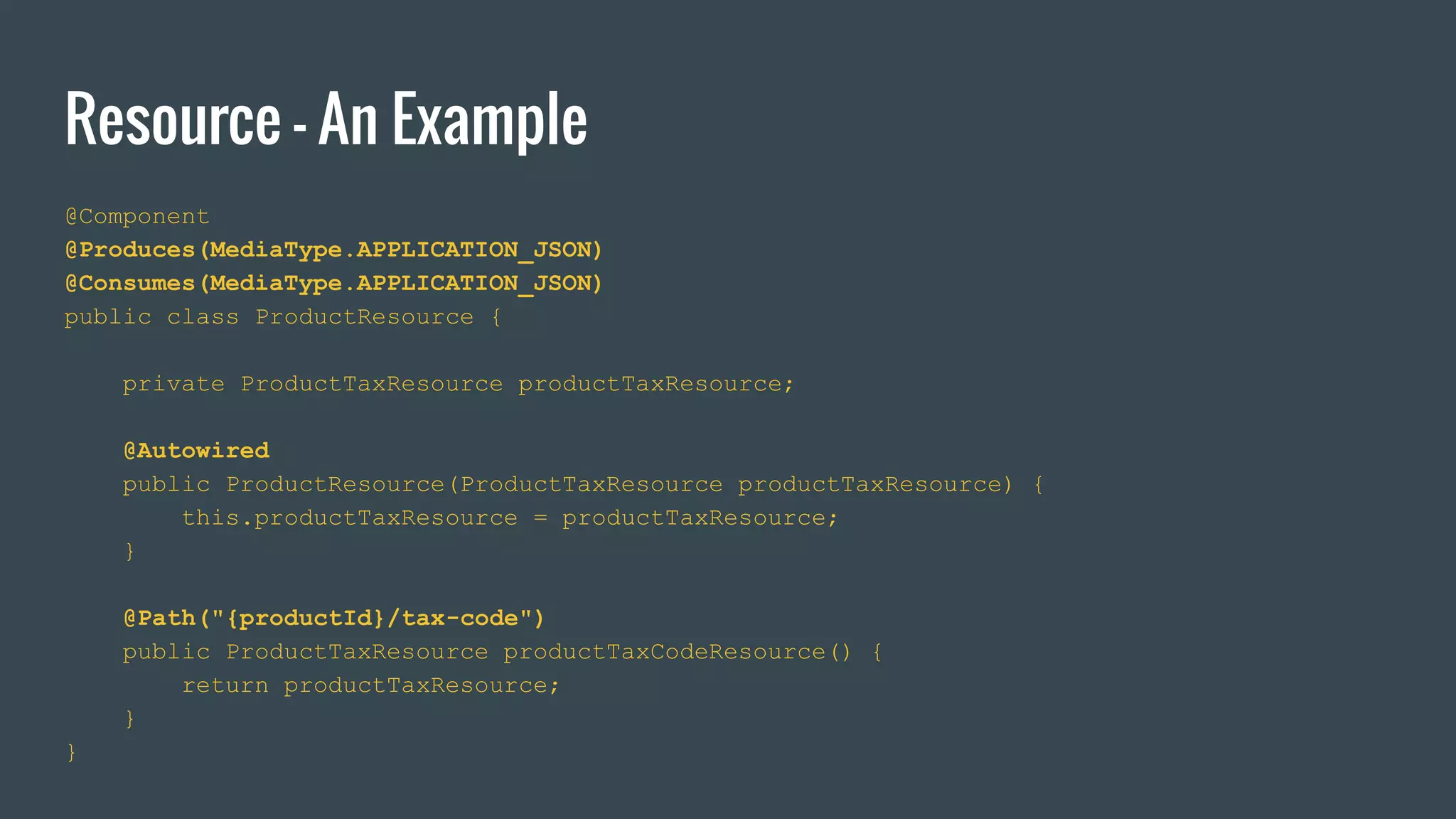 Resource - An Example
@Component
@Produces(MediaType.APPLICATION_JSON)
@Consumes(MediaType.APPLICATION_JSON)
public class ProductResource {
private ProductTaxResource productTaxResource;
@Autowired
public ProductResource(ProductTaxResource productTaxResource) {
this.productTaxResource = productTaxResource;
}
@Path("{productId}/tax-code")
public ProductTaxResource productTaxCodeResource() {
return productTaxResource;
}
}
 