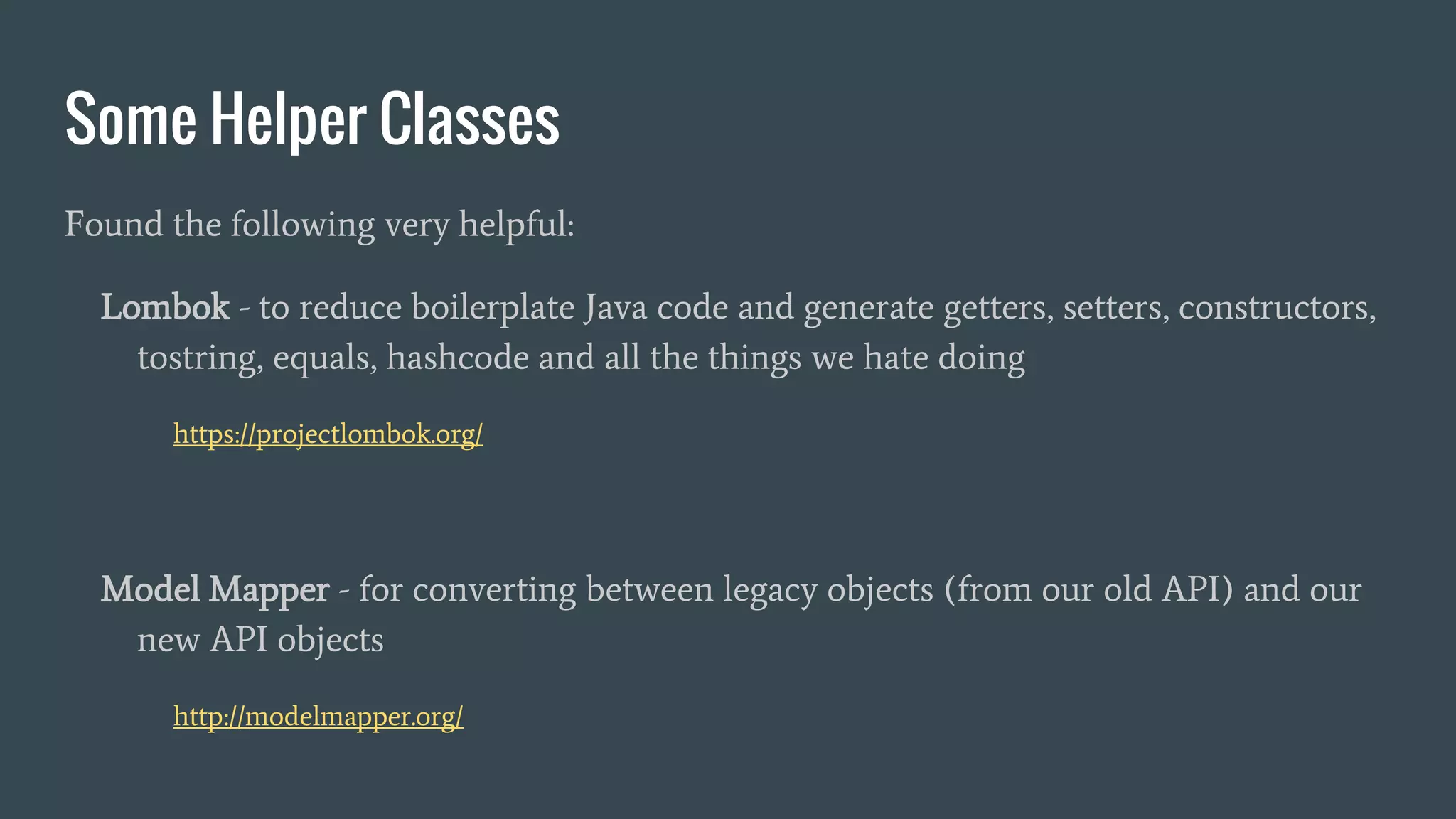 Some Helper Classes
Found the following very helpful:
Lombok - to reduce boilerplate Java code and generate getters, setters, constructors,
tostring, equals, hashcode and all the things we hate doing
https://projectlombok.org/
Model Mapper - for converting between legacy objects (from our old API) and our
new API objects
http://modelmapper.org/
 