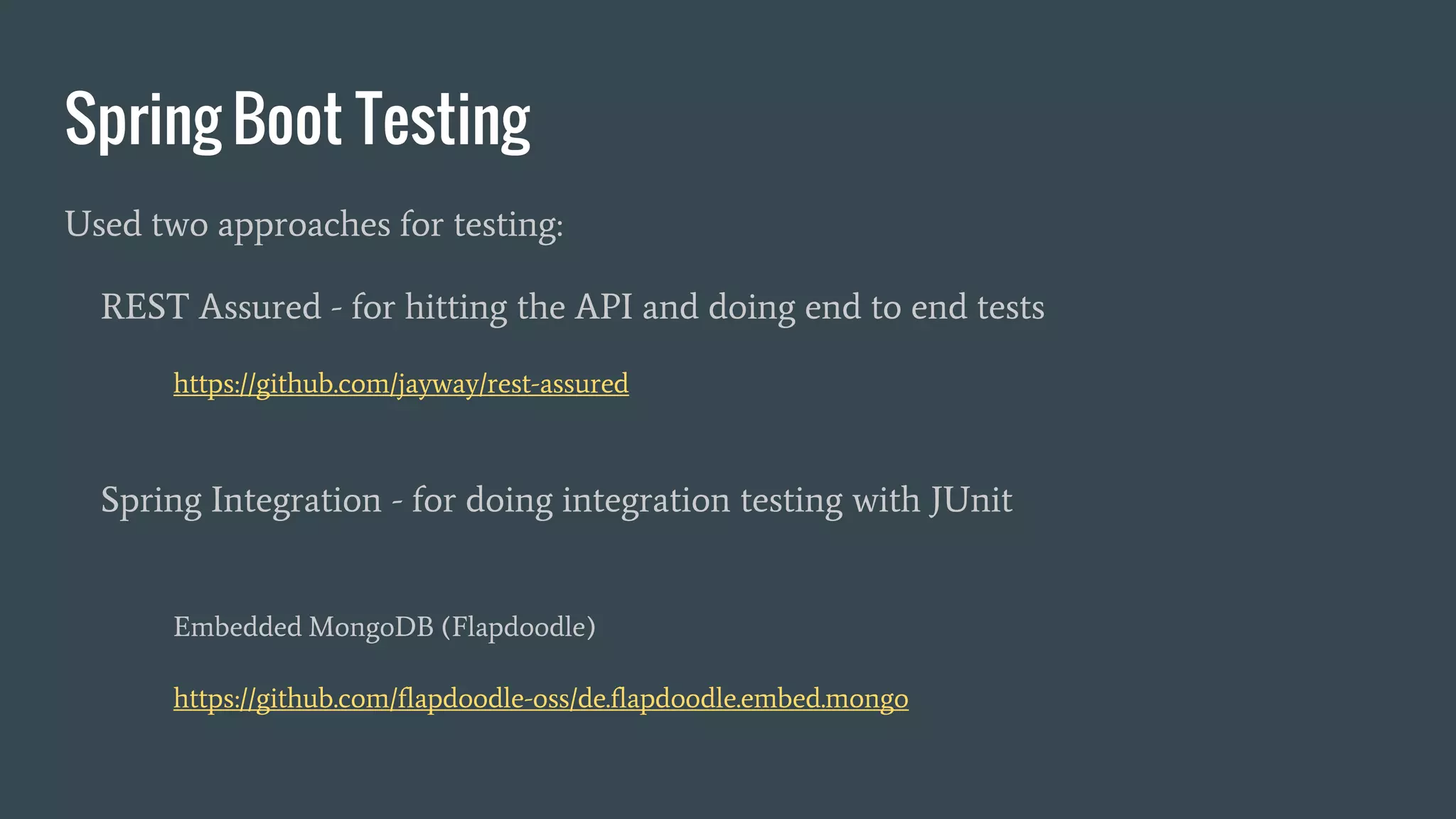 Spring Boot Testing
Used two approaches for testing:
REST Assured - for hitting the API and doing end to end tests
https://github.com/jayway/rest-assured
Spring Integration - for doing integration testing with JUnit
Embedded MongoDB (Flapdoodle)
https://github.com/flapdoodle-oss/de.flapdoodle.embed.mongo
 