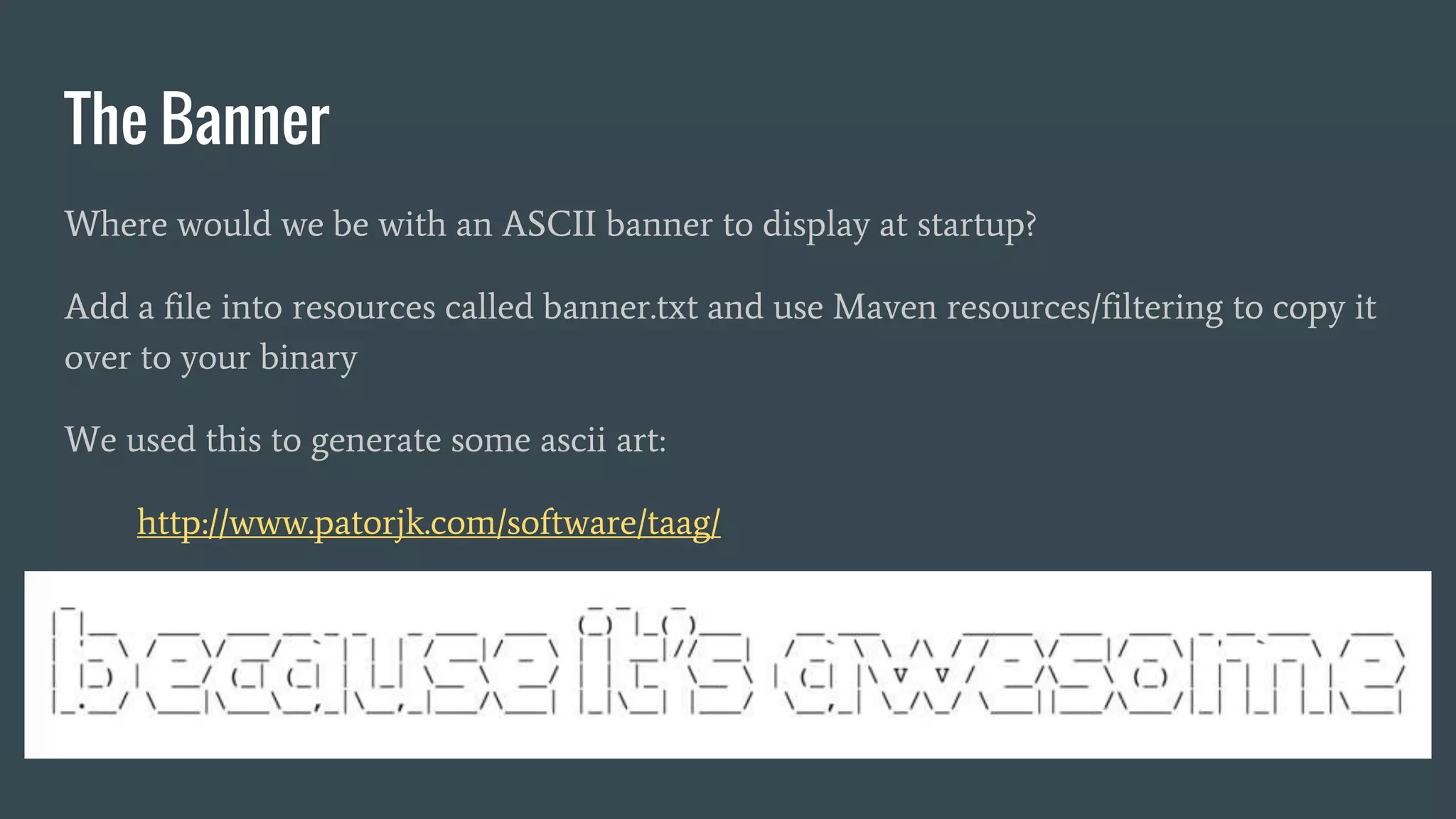 The Banner
Where would we be with an ASCII banner to display at startup?
Add a file into resources called banner.txt and use Maven resources/filtering to copy it
over to your binary
We used this to generate some ascii art:
http://www.patorjk.com/software/taag/
 