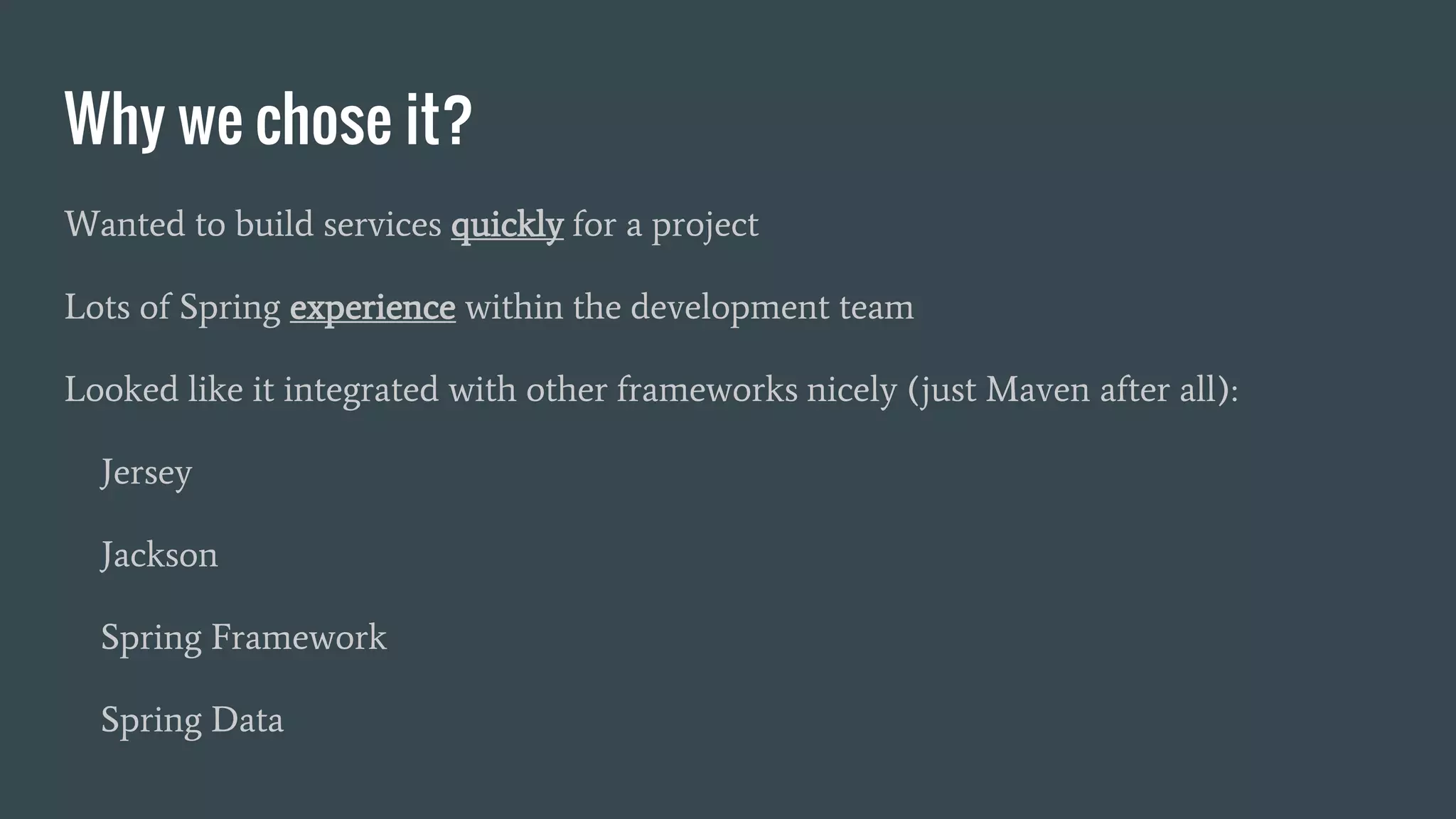 Why we chose it?
Wanted to build services quickly for a project
Lots of Spring experience within the development team
Looked like it integrated with other frameworks nicely (just Maven after all):
Jersey
Jackson
Spring Framework
Spring Data
 