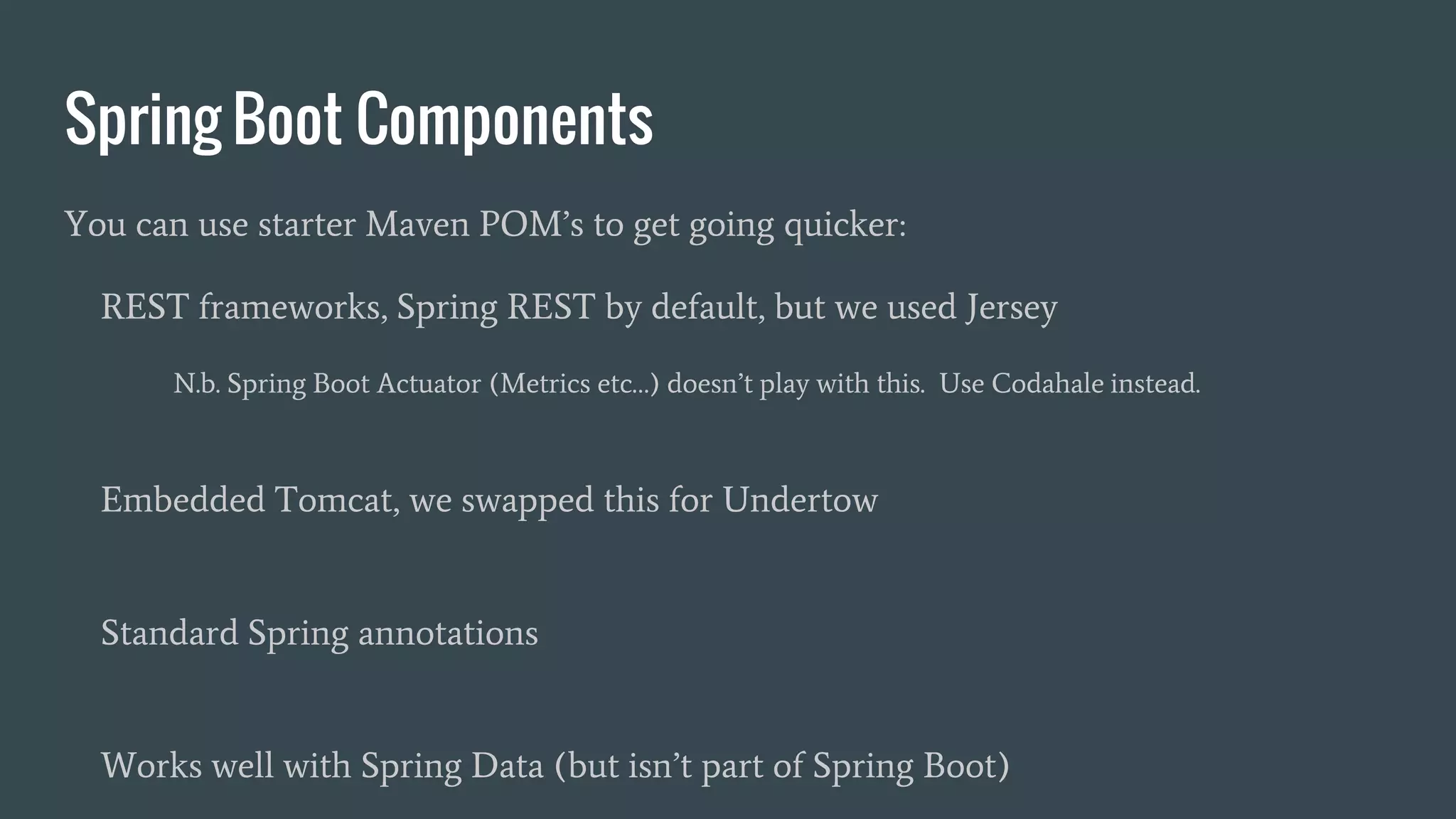 Spring Boot Components
You can use starter Maven POM’s to get going quicker:
REST frameworks, Spring REST by default, but we used Jersey
N.b. Spring Boot Actuator (Metrics etc…) doesn’t play with this. Use Codahale instead.
Embedded Tomcat, we swapped this for Undertow
Standard Spring annotations
Works well with Spring Data (but isn’t part of Spring Boot)
 